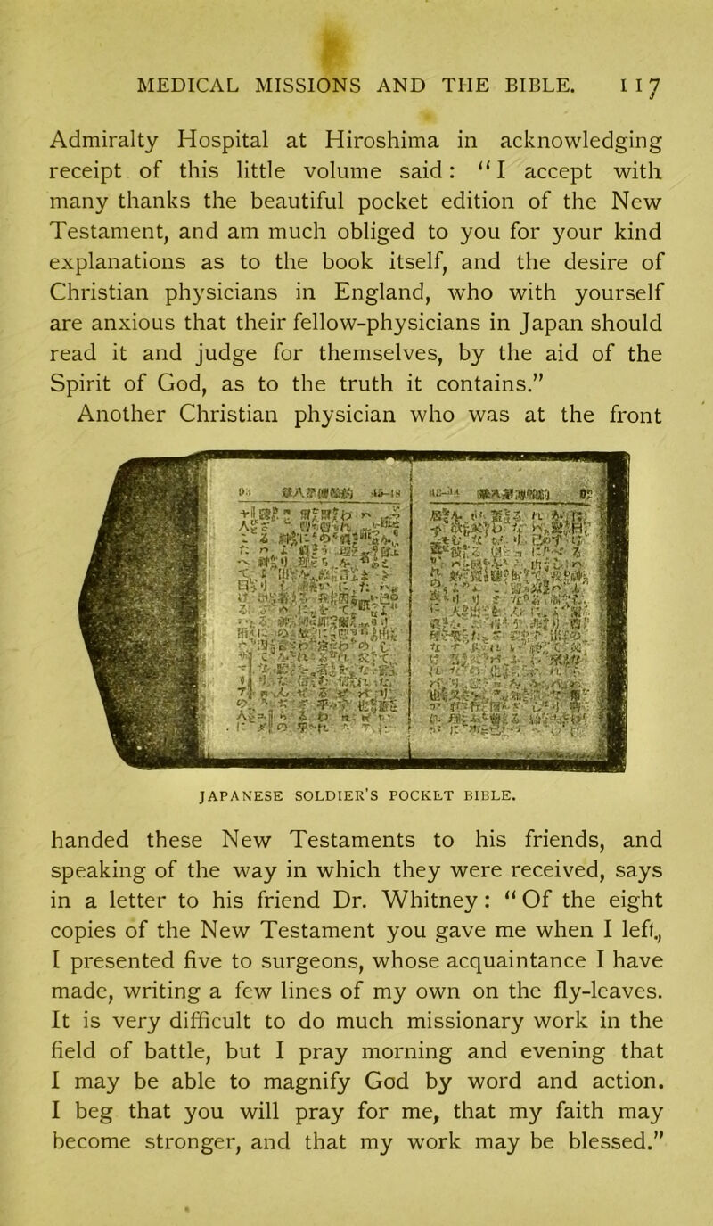 Admiralty Hospital at Hiroshima in acknowledging receipt of this little volume said: “I accept with many thanks the beautiful pocket edition of the New Testament, and am much obliged to you for your kind explanations as to the book itself, and the desire of Christian physicians in England, who with yourself are anxious that their fellow-physicians in Japan should read it and judge for themselves, by the aid of the Spirit of God, as to the truth it contains.” Another Christian physician who was at the front JAPANESE SOLDIER’S POCKET BIBLE. handed these New Testaments to his friends, and speaking of the way in which they were received, says in a letter to his friend Dr. Whitney: “ Of the eight copies of the New Testament you gave me when I left., I presented five to surgeons, whose acquaintance I have made, writing a few lines of my own on the fly-leaves. It is very difficult to do much missionary work in the field of battle, but I pray morning and evening that I may be able to magnify God by word and action. I beg that you will pray for me, that my faith may become stronger, and that my work may be blessed.”