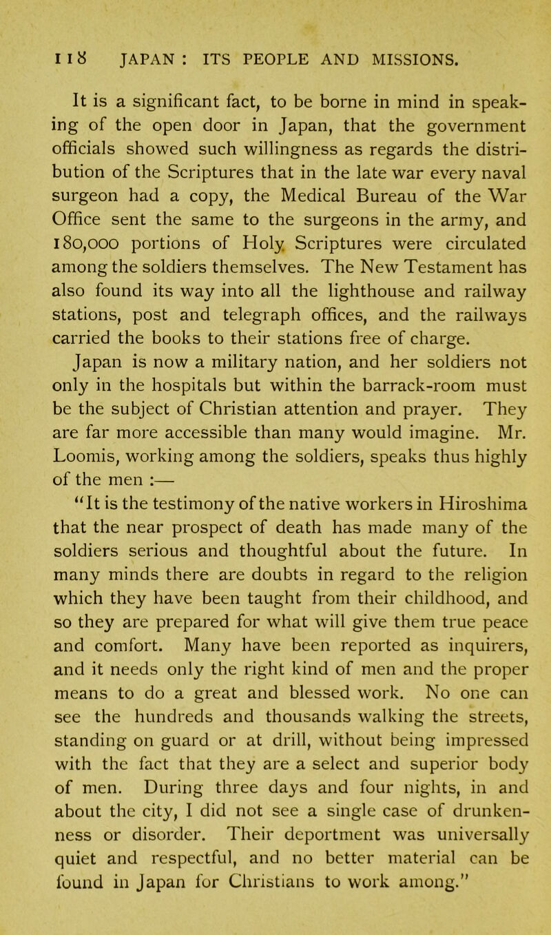 It is a significant fact, to be borne in mind in speak- ing of the open door in Japan, that the government officials showed such willingness as regards the distri- bution of the Scriptures that in the late war every naval surgeon had a copy, the Medical Bureau of the War Office sent the same to the surgeons in the army, and 180,000 portions of Holy Scriptures were circulated among the soldiers themselves. The New Testament has also found its way into all the lighthouse and railway stations, post and telegraph offices, and the railways carried the books to their stations free of charge. Japan is now a military nation, and her soldiers not only in the hospitals but within the barrack-room must be the subject of Christian attention and prayer. They are far more accessible than many would imagine. Mr. Loomis, working among the soldiers, speaks thus highly of the men “It is the testimony of the native workers in Hiroshima that the near prospect of death has made many of the soldiers serious and thoughtful about the future. In many minds there are doubts in regard to the religion which they have been taught from their childhood, and so they are prepared for what will give them true peace and comfort. Many have been reported as inquirers, and it needs only the right kind of men and the proper means to do a great and blessed work. No one can see the hundreds and thousands walking the streets, standing on guard or at drill, without being impressed with the fact that they are a select and superior body of men. During three days and four nights, in and about the city, I did not see a single case of drunken- ness or disorder. Their deportment was universally quiet and respectful, and no better material can be found in Japan for Christians to work among.”