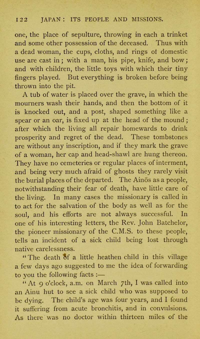 one, the place of sepulture, throwing in each a trinket and some other possession of the deceased. Thus with a dead woman, the cups, cloths, and rings of domestic use are cast in; with a man, his pipe, knife, and bow; and with children, the little toys with which their tiny fingers played. But everything is broken before being thrown into the pit. A tub of water is placed over the grave, in which the mourners wash their hands, and then the bottom of it is knocked out, and a post, shaped something like a spear or an oar, is fixed up at the head of the mound; after which the living all repair homewards to drink prosperity and regret of the dead. These tombstones are without any inscription, and if they mark the grave of a woman, her cap and head-shawl are hung thereon. They have no cemeteries or regular places of interment, and being very much afraid of ghosts they rarely visit the burial places of the departed. The Ainos as a people, notwithstanding their fear of death, have little care of the living. In many cases the missionary is called in to act for the salvation of the body as well as for the soul, and his efforts are not always successful. In one of his interesting letters, the Rev. John Batchelor, the pioneer missionary of the C.M.S. to these people, tells an incident of a sick child being lost through native carelessness. “ The death ftf a little heathen child in this village a few days ago suggested to me the idea of forwarding to you the following facts :— “ At 9 o’clock, a.m. on March 7th, I was called into an Ainu hut to see a sick child who was supposed to be dying. The child’s age was four years, and I found it suffering from acute bronchitis, and in convulsions. As there was no doctor within thirteen miles of the