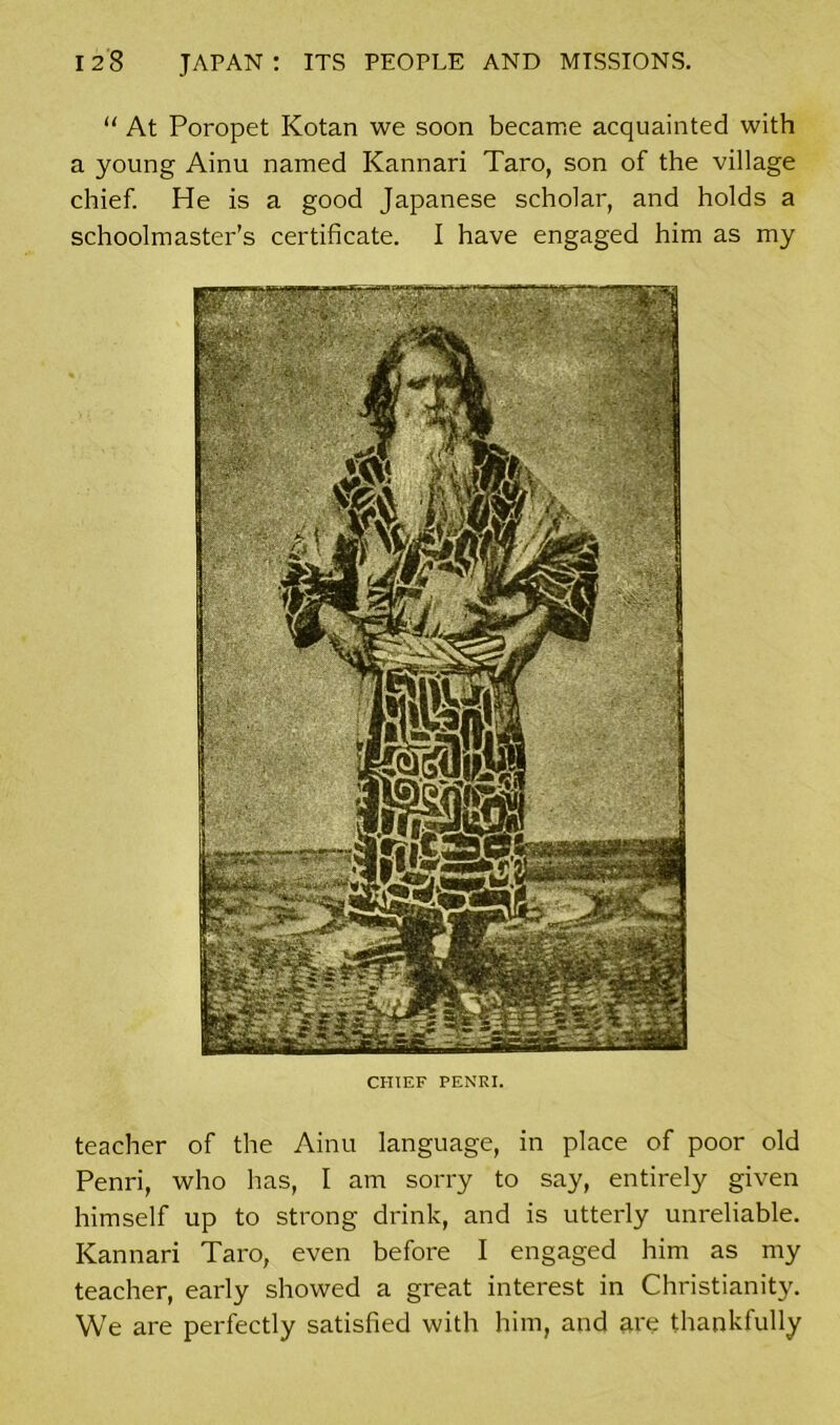 “ At Poropet Kotan we soon became acquainted with a young Ainu named Kannari Taro, son of the village chief. He is a good Japanese scholar, and holds a schoolmaster’s certificate. I have engaged him as my CHIEF PENRI. teacher of the Ainu language, in place of poor old Penri, who has, I am sorry to say, entirely given himself up to strong drink, and is utterly unreliable. Kannari Taro, even before I engaged him as my teacher, early showed a great interest in Christianity. We are perfectly satisfied with him, and are thankfully