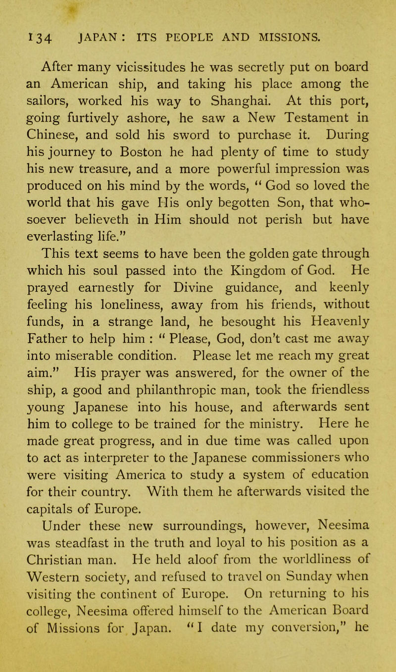 After many vicissitudes he was secretly put on board an American ship, and taking his place among the sailors, worked his way to Shanghai. At this port, going furtively ashore, he saw a New Testament in Chinese, and sold his sword to purchase it. During his journey to Boston he had plenty of time to study his new treasure, and a more powerful impression was produced on his mind by the words, “ God so loved the world that his gave His only begotten Son, that who- soever believeth in Him should not perish but have everlasting life.” This text seems to have been the golden gate through which his soul passed into the Kingdom of God. He prayed earnestly for Divine guidance, and keenly feeling his loneliness, away from his friends, without funds, in a strange land, he besought his Heavenly Father to help him : “ Please, God, don’t cast me away into miserable condition. Please let me reach my great aim.” His prayer was answered, for the owner of the ship, a good and philanthropic man, took the friendless young Japanese into his house, and afterwards sent him to college to be trained for the ministry. Here he made great progress, and in due time was called upon to act as interpreter to the Japanese commissioners who were visiting America to study a system of education for their country. With them he afterwards visited the capitals of Europe. Under these new surroundings, however, Neesima was steadfast in the truth and loyal to his position as a Christian man. He held aloof from the worldliness of Western society, and refused to travel on Sunday when visiting the continent of Europe. On returning to his college, Neesima offered himself to the American Board of Missions for Japan. “ I date my conversion,” he