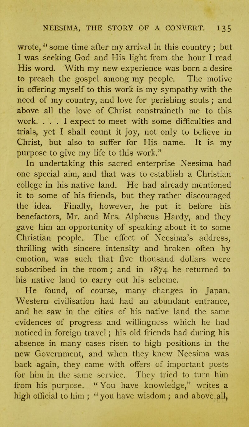 wrote, “ some time after my arrival in this country ; but I was seeking God and His light from the hour I read His word. With my new experience was born a desire to preach the gospel among my people. The motive in offering myself to this work is my sympathy with the need of my country, and love for perishing souls ; and above all the love of Christ constraineth me to this work. ... I expect to meet with some difficulties and trials, yet I shall count it joy, not only to believe in Christ, but also to suffer for His name. It is my purpose to give my life to this work.” In undertaking this sacred enterprise Neesima had one special aim, and that was to establish a Christian college in his native land. He had already mentioned it to some of his friends, but they rather discouraged the idea. Finally, however, he put it before his benefactors, Mr. and Mrs. Alphaeus Hardy, and they gave him an opportunity of speaking about it to some Christian people. The effect of Neesima’s address, thrilling with sincere intensity and broken often by emotion, was such that five thousand dollars were subscribed in the room; and in 1874 he returned to his native land to carry out his scheme. He found, of course, many changes in Japan. Western civilisation had had an abundant entrance, and he saw in the cities of his native land the same evidences of progress and willingness which he had noticed in foreign travel; his old friends had during his absence in many cases risen to high positions in the new Government, and when they knew Neesima was back again, they came with offers of important posts for him in the same service. They tried to turn him from his purpose. “ You have knowledge,” writes a high official to him ; “ you have wisdom ; and above all,