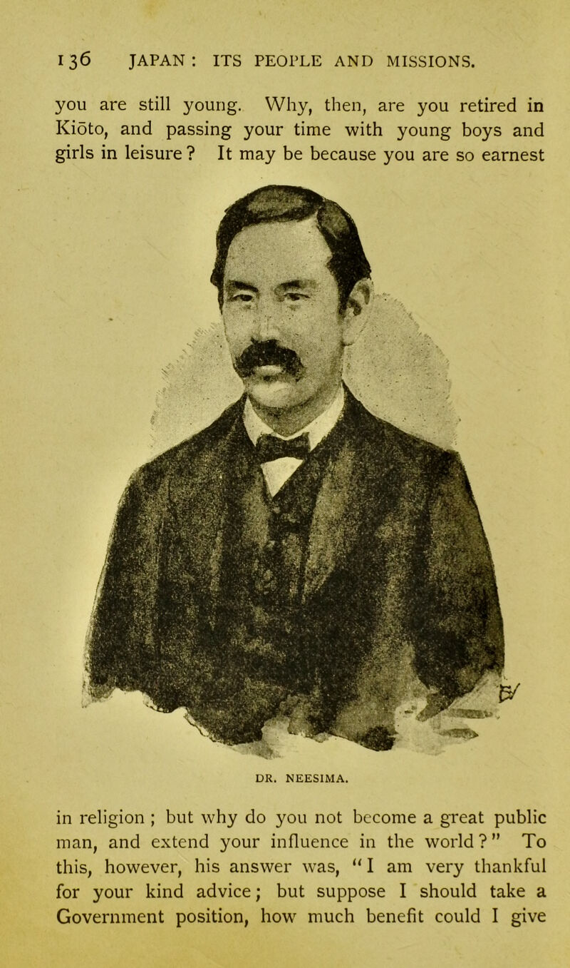 man, and extend your influence in the world ? ” To this, however, his answer was, “ I am very thankful for your kind advice; but suppose I should take a Government position, how much benefit could I give 136 JAPAN: ITS PEOPLE AND MISSIONS. you are still young. Why, then, are you retired in Kioto, and passing your time with young boys and girls in leisure? It may be because you are so earnest DR. NEESIMA.