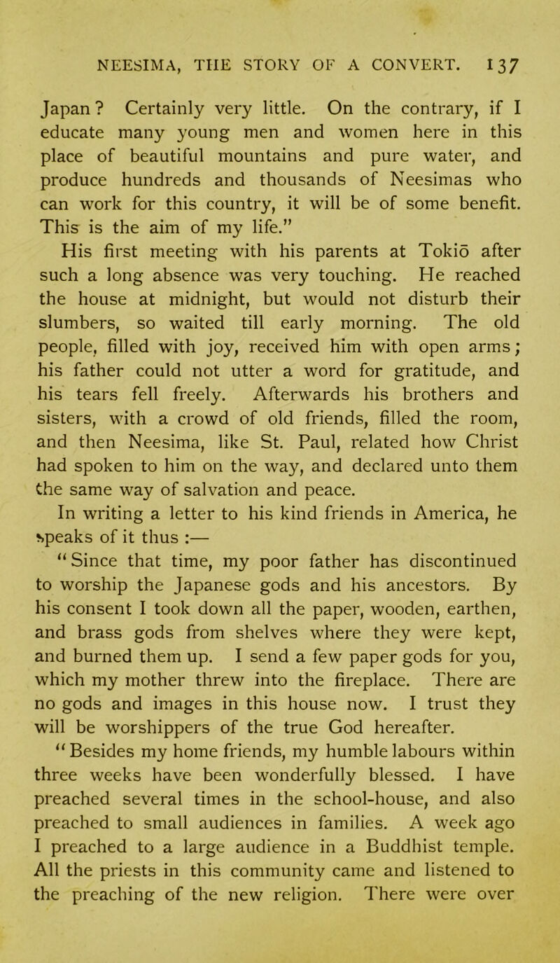 Japan ? Certainly very little. On the contrary, if I educate many young men and women here in this place of beautiful mountains and pure water, and produce hundreds and thousands of Neesimas who can work for this country, it will be of some benefit. This is the aim of my life.” His first meeting with his parents at Tokio after such a long absence was very touching. He reached the house at midnight, but would not disturb their slumbers, so waited till early morning. The old people, filled with joy, received him with open arms; his father could not utter a word for gratitude, and his tears fell freely. Afterwards his brothers and sisters, with a crowd of old friends, filled the room, and then Neesima, like St. Paul, related how Christ had spoken to him on the way, and declared unto them the same way of salvation and peace. In writing a letter to his kind friends in America, he speaks of it thus :— “ Since that time, my poor father has discontinued to worship the Japanese gods and his ancestors. By his consent I took down all the paper, wooden, earthen, and brass gods from shelves where they were kept, and burned them up. I send a few paper gods for you, which my mother threw into the fireplace. There are no gods and images in this house now. I trust they will be worshippers of the true God hereafter. “Besides my home friends, my humble labours within three weeks have been wonderfully blessed. I have preached several times in the school-house, and also preached to small audiences in families. A week ago I preached to a large audience in a Buddhist temple. All the priests in this community came and listened to the preaching of the new religion. There were over