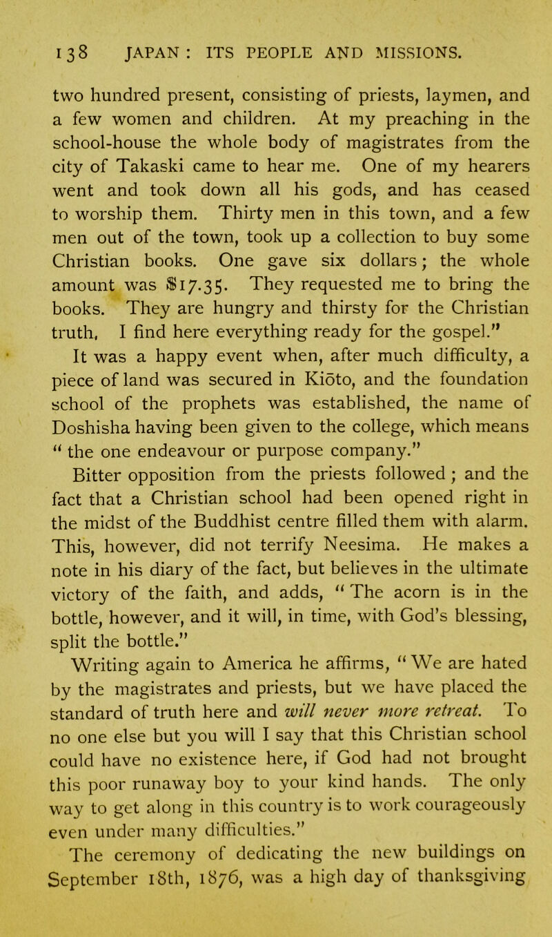 two hundred present, consisting of priests, laymen, and a few women and children. At my preaching in the school-house the whole body of magistrates from the city of Takaski came to hear me. One of my hearers went and took down all his gods, and has ceased to worship them. Thirty men in this town, and a few men out of the town, took up a collection to buy some Christian books. One gave six dollars; the whole amount was 8817.35. They requested me to bring the books. They are hungry and thirsty for the Christian truth, I find here everything ready for the gospel.” It was a happy event when, after much difficulty, a piece of land was secured in Kioto, and the foundation school of the prophets was established, the name of Doshisha having been given to the college, which means “ the one endeavour or purpose company.” Bitter opposition from the priests followed ; and the fact that a Christian school had been opened right in the midst of the Buddhist centre filled them with alarm. This, however, did not terrif}' Neesima. He makes a note in his diary of the fact, but believes in the ultimate victory of the faith, and adds, “ The acorn is in the bottle, however, and it will, in time, with God’s blessing, split the bottle.” Writing again to America he affirms, “ We are hated by the magistrates and priests, but we have placed the standard of truth here and will never more retreat. To no one else but you will I say that this Christian school could have no existence here, if God had not brought this poor runaway boy to your kind hands. The only way to get along in this country is to work courageously even under many difficulties.” The ceremony of dedicating the new buildings on September 18th, 1876, was a high day of thanksgiving