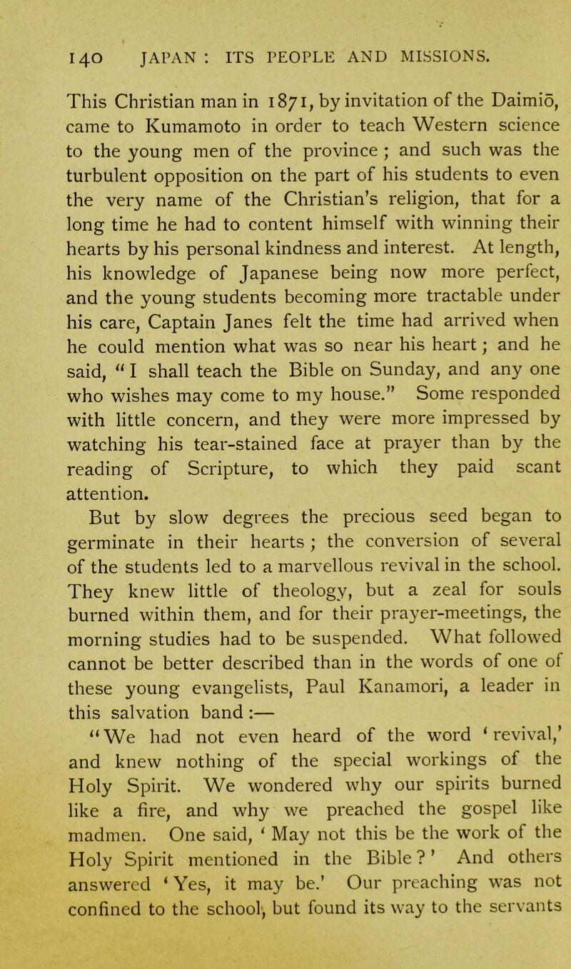 This Christian man in 1871, by invitation of the DaimiS, came to Kumamoto in order to teach Western science to the young men of the province ; and such was the turbulent opposition on the part of his students to even the very name of the Christian’s religion, that for a long time he had to content himself with winning their hearts by his personal kindness and interest. At length, his knowledge of Japanese being now more perfect, and the young students becoming more tractable under his care, Captain Janes felt the time had arrived when he could mention what was so near his heart; and he said, “ I shall teach the Bible on Sunday, and any one who wishes may come to my house.” Some responded with little concern, and they were more impressed by watching his tear-stained face at prayer than by the reading of Scripture, to which they paid scant attention. But by slow degrees the precious seed began to germinate in their hearts ; the conversion of several of the students led to a marvellous revival in the school. They knew little of theology, but a zeal for souls burned within them, and for their prayer-meetings, the morning studies had to be suspended. What followed cannot be better described than in the words of one of these young evangelists, Paul Kanamori, a leader in this salvation band :— “We had not even heard of the word ‘revival,’ and knew nothing of the special workings of the Holy Spirit. We wondered why our spirits burned like a fire, and why we preached the gospel like madmen. One said, ‘ May not this be the work of the Holy Spirit mentioned in the Bible ? ’ And others answered ‘ Yes, it may be.’ Our preaching was not confined to the school, but found its way to the servants