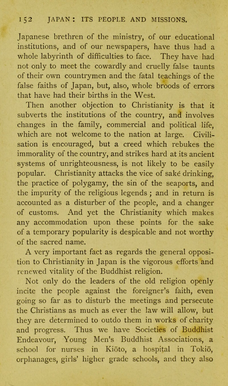 Japanese brethren of the ministry, of our educational institutions, and of our newspapers, have thus had a whole labyrinth of difficulties to face. They have had not only to meet the cowardly and cruelly false taunts of their own countrymen and the fatal teachings of the false faiths of Japan, but, also, whole broods of errors that have had their births in the West. Then another objection to Christianity is that it subverts the institutions of the country, and involves changes in the family, commercial and political life, which are not welcome to the nation at large. Civili- sation is encouraged, but a creed which rebukes the immorality of the country, and strikes hard at its ancient systems of unrighteousness, is not likely to be easily popular. Christianity attacks the vice of sake drinking, the practice of polygamy, the sin of the seaports, and the impurity of the religious legends ; and in return is accounted as a disturber of the people, and a changer of customs. And yet the Christianity which makes any accommodation upon these points for the sake of a temporary popularity is despicable and not worthy of the sacred name. A very important fact as regards the general opposi- tion to Christianity in Japan is the vigorous efforts and renewed vitality of the Buddhist religion. Not only do the leaders of the old religion openly incite the people against the foreigner’s faith, even going so far as to disturb the meetings and persecute the Christians as much as ever the law will allow, but they are determined to outdo them in works of charity and progress. Thus we have Societies of Buddhist Endeavour, Young Men’s Buddhist Associations, a school for nurses in Kioto, a hospital in Tokio, orphanages, girls’ higher grade schools, and they also