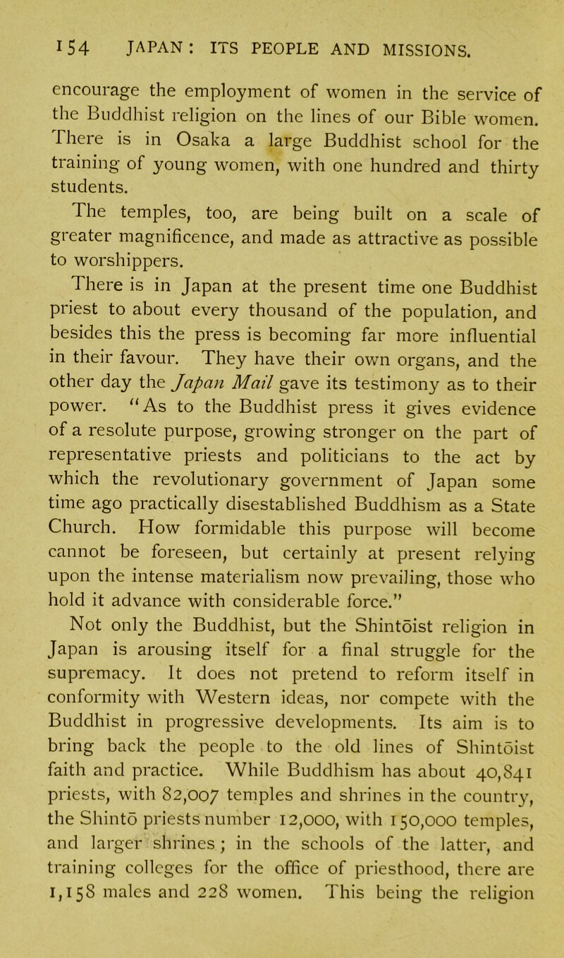 encourage the employment of women in the service of the Buddhist religion on the lines of our Bible women. There is in Osaka a large Buddhist school for the training of young women, with one hundred and thirty students. The temples, too, are being built on a scale of greater magnificence, and made as attractive as possible to worshippers. There is in Japan at the present time one Buddhist priest to about every thousand of the population, and besides this the press is becoming far more influential in their favour. They have their own organs, and the other day the Japan Mail gave its testimony as to their power. “As to the Buddhist press it gives evidence of a resolute purpose, growing stronger on the part of representative priests and politicians to the act by which the revolutionary government of Japan some time ago practically disestablished Buddhism as a State Church. How formidable this purpose will become cannot be foreseen, but certainly at present relying upon the intense materialism now prevailing, those who hold it advance with considerable force.” Not only the Buddhist, but the Shintoist religion in Japan is arousing itself for a final struggle for the supremacy. It does not pretend to reform itself in conformity with Western ideas, nor compete with the Buddhist in progressive developments. Its aim is to bring back the people to the old lines of Shintoist faith and practice. While Buddhism has about 40,841 priests, with 82,007 temples and shrines in the country, the Shinto priests number 12,000, with 150,000 temples, and larger shrines; in the schools of the latter, and training colleges for the office of priesthood, there are 1,158 males and 228 women. This being the religion