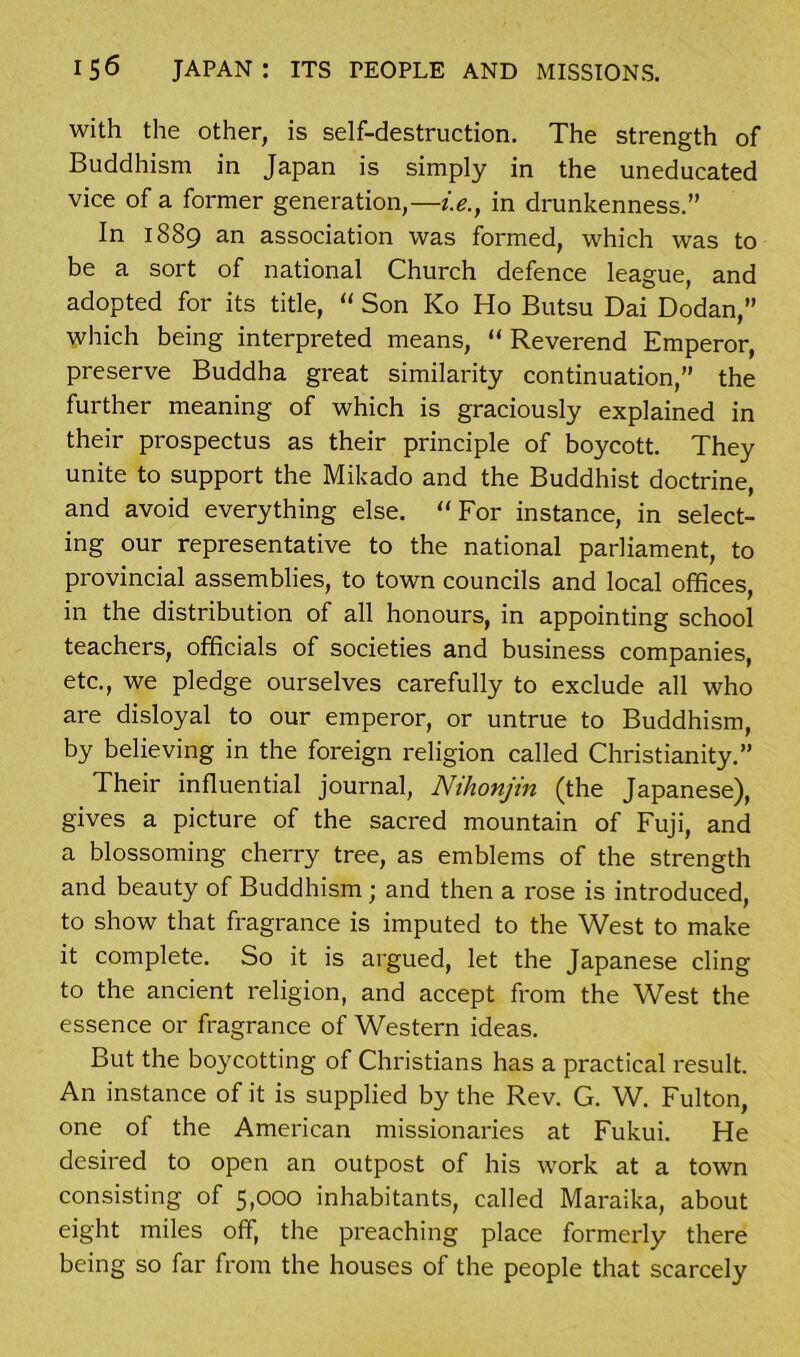 with the other, is self-destruction. The strength of Buddhism in Japan is simply in the uneducated vice of a former generation,—i.e., in drunkenness.” In 1889 an association was formed, which was to be a sort of national Church defence league, and adopted for its title, “ Son ICo Ho Butsu Dai Dodan,” which being interpreted means, “ Reverend Emperor, preserve Buddha great similarity continuation,” the further meaning of which is graciously explained in their prospectus as their principle of boycott. They unite to support the Mikado and the Buddhist doctrine, and avoid everything else. “For instance, in select- ing our representative to the national parliament, to provincial assemblies, to town councils and local offices, in the distribution of all honours, in appointing school teachers, officials of societies and business companies, etc., we pledge ourselves carefully to exclude all who are disloyal to our emperor, or untrue to Buddhism, by believing in the foreign religion called Christianity.” Their influential journal, Nihonjin (the Japanese), gives a picture of the sacred mountain of Fuji, and a blossoming cherry tree, as emblems of the strength and beauty of Buddhism; and then a rose is introduced, to show that fragrance is imputed to the West to make it complete. So it is argued, let the Japanese cling to the ancient religion, and accept from the West the essence or fragrance of Western ideas. But the boycotting of Christians has a practical result. An instance of it is supplied by the Rev. G. W. Fulton, one of the American missionaries at Fukui. He desired to open an outpost of his work at a town consisting of 5,000 inhabitants, called Maraika, about eight miles off, the preaching place formerly there being so far from the houses of the people that scarcely