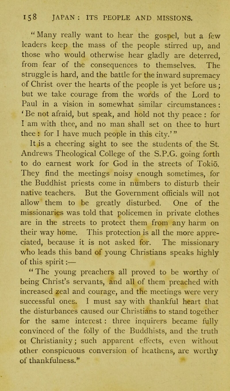 “ Many really want to hear the gospel, but a few leaders keep the mass of the people stirred up, and those who would otherwise hear gladly are deterred, from fear of the consequences to themselves. The struggle is hard, and the battle for the inward supremacy of Christ over the hearts of the people is yet before us; but we take courage from the words of the Lord to Paul in a vision in somewhat similar circumstances : ‘ Be not afraid, but speak, and hold not thy peace : for I am with thee, and no man shall set on thee to hurt thee : for I have much people in this city.’ ” It is a cheering sight to see the students of the St. Andrews Theological College of the S.P.G. going forth to do earnest work for God in the streets of Tokio. They find the meetings noisy enough sometimes, for the Buddhist priests come in numbers to disturb their native teachers. But the Government officials will not allow them to be greatly disturbed. One of the missionaries was told that policemen in private clothes are in the streets to protect them from any harm on their way home. This protection is all the more appre- ciated, because it is not asked for. The missionary who leads this band of young Christians speaks highly of this spirit:— 11 The young preachers all proved to be wortlry of being Christ’s servants, and all of them preached with increased zeal and courage, and the meetings were very successful ones. I must say with thankful heart that the disturbances caused our Christians to stand together for the same interest : three inquirers became fully convinced of the folly of the Buddhists, and the truth ot Christianity; such apparent effects, even without other conspicuous conversion of heathens, are worthy of thankfulness.”