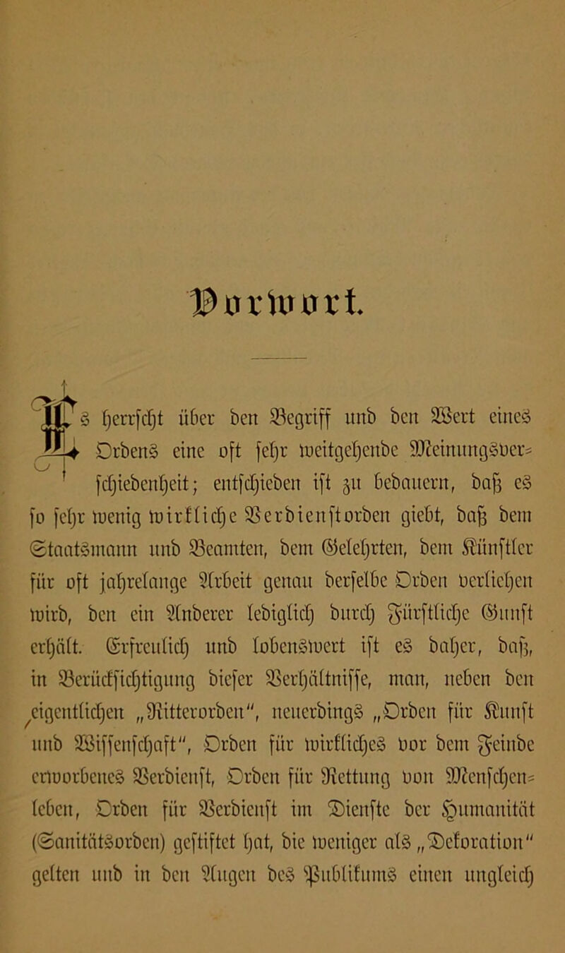 I^XrvUturt § (jerrfc^t über ben S3egrt[f unb bcn SSert eiiieö '' Drben§ eine oft fel}r loeitgeljenbe 9)?einitng§0eri [djiebenljeit; entfctjieben ift gu bebauern, ba§ e§ fü fei)! tuenig toirfticf)e SSerbienftorben giebt, ba§ bem (Staatsmann nnb ^Beamten, bem ©etetjrten, bem Zünftler für oft jaljretange SCrbeit genau berfelbe Drben oerlieljen mirb, ben ein Stnberer tebigtid) bnrdj gürfttidje ®nnft ertjätt. ©i'frenlid) nnb lobenSloert ift eS batjer, bafj, in 93erüdfid)tignng biefer $ßeid)ä(tniffe, man, neben ben ^eigendidjen „9iitterorben, nenerbingS „Drben für ^nnft nnb 3Siffenfd)aft“, Drben für mirt(id)e§ Oor bem f^einbe enoorbeneS SSerbienft, Drben für fRettnng Oon 9Kenfd)en= (eben, Drben für 95erbienft im ©ienftc ber Humanität (Sanitätsorben) geftiftet t)at, bie loeniger atS „©eforation gelten nnb in ben 5(iigen beS ipiiblitnmS einen iingteid)