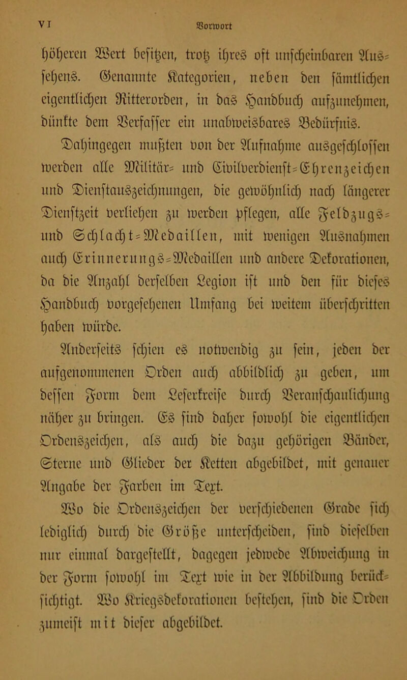 I)öl)eren 3Bcrt [icfil^en, trotj i[)re§ oft unfcfjeinDaren fetjenS. ©enannte Stntcgorien, neben ben fämtlic^en cigenttidjen S^itterorben, in ba§ §nnbbndj anf5iine^men, bünfte bem SSerfafjer ein itnnbtoei§bare§ 33ebnrfni§. ®at)ingegen nuif3ten Oon ber 5[nfnat)ine anggefc^toffen njerben ade 9J?ilitärs nnb ßioifl)erbienft=Stjrcn§eid)en nnb ©ienftangäeidjnnngen, bie geloö^nUdj nac^ tangerer ©ienftgeit üertietjcn 511 loerben fjftegen, alte getbäuggs nnb ©d)tac|tsdtiebaitten, mit menigen 9tiignat)mcn and) (Srinnernngg=9J?cbaitten nnb anbere ^eforationen, ba bie 9tn5at)t berfetben Segion ift nnb ben für bicfcg §anbbnd) oorgefet)enen Umfang bei meitern überfdjrittcn t)aben mürbe. 9tnberfeitg fdjicn eg notmcnbig 51t fein, jeben ber aufgenommenen Drben and) abbitbtid) 511 geben, um beffen f^orm bem Seferfreife burd) 93cranfd)antid)ung nnt)er gn bringen. @g finb batjer foloot)t bie cigcnttid)cn Orbenggeidjen, atg and) bie bajn get)örigcn Sünber, ©terne nnb ©tieber ber betten abgebitbet, mit genauer 9tngabe ber f^arben im SCei’t. 3Bo bie Drbengäeit^en ber tierfd)iebencn ©rabe fid) tebigtid) burd) bie ©röf)e untcrfd)eiben, finb biefetben nur einmal bargeftettt, bagegen jebmebe 9tbmeid)img in ber gönn fo)oot)t im S£e);t toie in ber 9tbbilbung berüds [id)tigt. 2i5o itrieggbeforationen beftct)en, finb bie Crbcn ,;^nmcift mit biefer abgebitbet.