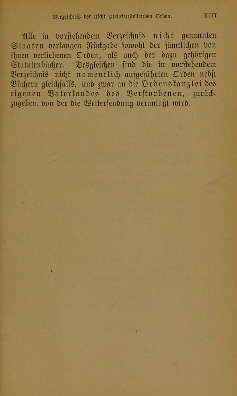 iBcrseldöniS bet juviicfäiiftctrenbcii Dvbcii. SlIIc in norfterjciibem 35erjeict)ni§ nid)t genannten (Staaten Verlangen 9tücfgn6e foiuot)! ber fämttid^en üon ifjnen berlterjenen Dvben, al§ audj ber bajn gel^örigen (Statntenbndjer. ®e§gletd)en finb bie in Uorftet^enbem Ißerjeidjnig nid)t nninentlid) anfgefn^rten Drben nebft Snd^ern gleidjfattS, unb ginar an bie DrbenSfanjIei be§ eigenen 5ßaterlnnbe§ be§ S3erftorbenen, 5urüd= 5ngeben, Hon ber bie SBeiterfenbnng Hernnla^t toirb. I