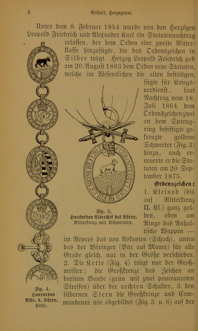 Stii^att, ^erjogtum. Uutci' bem 8. ^cbniar 1854 unirbc üoit ben öerjöQcn Seopolb grtebrid} unb 3Ucyanbcr <4arl ein Stntutcimnrfitrag erlnffcu, ber bem Cvben eine jineite 9iitter= flnffe i)in5nfügte, bie ba§ CrbenSjeid^en in ©über trägt. .'per,^og ;^eopo(b griebrid) gab nm 20.5fngnft 1863 bem Cvben neue ©tatuten, Uicidje im 2Be)enttid)en bie ntten beftntigen, fügte für ilrieg§= nerbienft, Innt 9?nd)trng Pom 18. 3idi 1864 bem Crben§5eid)cn3mei an bem ©preng= ring befeftigte ge= freitäte golbene ©djmerter (3ig-3) binjn, und) er= neuerte er bie ©ta= tuten am 20. ©ep« tember 1875. örbcnsjctificn; I. fit ein ob (bii' auf SiMtterfren,^ II. fit.) gau5 got= ben, oben am 3{inge bat’ '?tnt)at= tifdje 9IIappen — im 9{ePer§ baö oon 9t?fanien (©d)ad)), unten ba§ ber '43äringer t93nr auf SOfauer) für attc örnbe gteid), nur in ber Öröfjc oerfd}ieben. 2. 2)ie fiette (gig. 4) trägt nur ber ÖIrofj= meifter; bie G>3rof?trcn,’^e bo? breitem ifiinbe (grün mit ,^uici ponccaiiroten ©treifen) über ber reditcn ©dpitter, 3. ben fitbernen ©tern bie 6om= manbenr« loie abgebitbet (3'ig. 5 u. 6) auf ber Sifl. 3. $aii9orbcn SlIDrccbtS bc^ !8iircit. ötittertreuj mit Sefjmertern. -t- ^auborbett