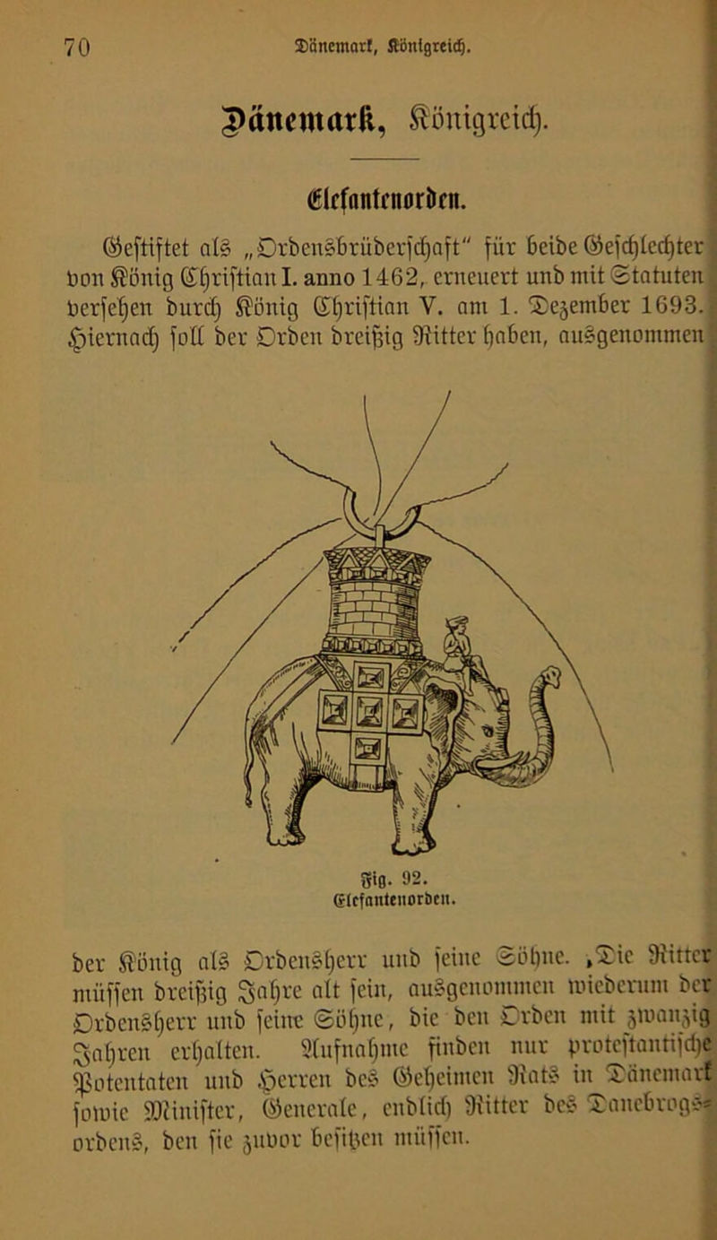 |)änematft, ^önigreid). Clcfantcnorlicn. ©eftiftet a(§ „DrbenSBrüberic^aft für beibe @e)cf)Iec^ter öon ^önig 6^§rifttanl. anno 1462,. erneuert unb mit (Statuten üerfe'^en burd; ^ontg 6t)riftinn V. nm 1. SDejember 1693. ;^iernac^ fott ber Drbeu brei^ig S^itter ^nbeu, nu§geuommeu ber töuig nig Drbeu§t;err unb feine Söl)ue. ,^ie 9iMttet müffen breifjig Sn§re alt fein, ausgenommen mieberum ber Drben§i)err unb feilte ©öt)ne, bie ben Drbeu mit äinanjig 5nt)ren ertjalten. 5(nfnnf)me finben nur proteftantifdje. ^otentaten unb .^erren be» ©eljeimen Oiat? in Xänemarf^ fomie 93?inifter, (Generale, enblid) 9x'itter be§ Xanebroge-*; orbens, ben fie äuoor befilicn müffen. ^
