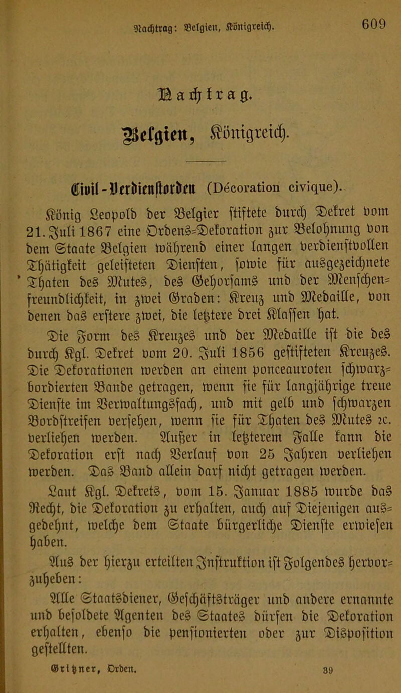 9ln(^trag; Belgien, Stönigreitf). B a ^ t r a 0. 'gScfgiett, ^ömötctd). Ciyil-DertlienIlörJlfn (Decoration civique). Gültig Seopolb ber ^Belgier ftiftete burd) ®efret bom 21.Sidil867 eine Orben§=®eforation äur 33eIoijmmg bon bem Staate SBetgien Inäfjrenb einer longen berbienftboden Sr^ätigfeit geteifteten Sienften, fotnie für ouSgejeid^nete ’ Sijaten be§ 9l)Jute§, be§ (SetjorfamS unb ber 9}tenfc§en= freunbiid^teit, in jibei ©raben: ^reuj unb SJiebaitfe, bon benen ba§ erftere 5h)ei, bie le^tere brei klaffen '^at. 2)ie gomt be§ ^reujeS unb ber SKebaitte ift bie be§ burc^ ^gl. Setret bom 20. ^u\i 1856 gegifteten ^reujeS. ®ie SDeforationen inerben an einem ponceauroten fd)inar5= borbierten SSanbe getragen, menn fie für tangfäl^rige treue ®ienfte im SSermaltungSfac^, nnb mit gelb unb fd^tnoräen 58orbftreifen berfe’^en, menn fie für SÜjaten be§ 59Zute§ m. berücken merben. Stufjer in te|terem f^Q^e fann bie 'Deforation erft nad) a3erlauf bon 25 ^aljren berlie^en merben. ®ag 93anb adein barf nid}t getragen merben. Saut %I. ®efret§, bom 15. Sobuor 1885 mürbe ba§ 9ied)t, bie ©etoration 511 erholten, and) ouf diejenigen ou§s gebe^nt, meld£)e bem Staate bürgerlid^e dienfte ermiefen §aben. 51u§ ber l^ierju erteilten ^nftruttion ift goIgenbe§ fjerbor= ju^eben; 5tde StaatSbiener, ®efd)äft§träger unb anbere ernannte unb befolbete Agenten be§ Staate» bürfen bie deforation erf)aiten, ebenfo bie penfionierten ober jur diSpofition geftedten. ®ril)ner, Dtbcn, 89
