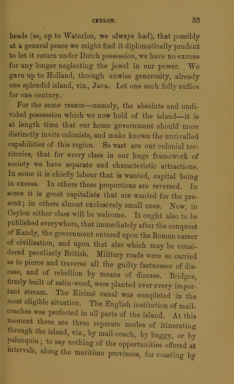 heads (as, up to Waterloo, we always had), that possibly at a general peace we might find it diplomatically prudent to let it return under Dutch possession, we have no excuse for any longer neglecting the jewel in our power. We gave up to Holland, through unwise generosity, already one splendid island, viz., Java. Let one such folly suffice for one century. For the same reason—namely, the absolute and undi- vided possession which we now hold of the island—it is at length time that our home government should more distinctly invite colonists, and make known the unrivalled capabilities of this region. So vast are our colonial ter- ritories, that for every class in our huge framework of society we have separate and characteristic attractions. In some it is chiefly labour that is wanted, capital being in excess. In others these proportions are reversed. In some it is great capitalists that are wanted for the pre- sent ; in others almost exclusively small ones. Now, in Ceylon either class will be welcome. It ought also to be published everywhere, that immediately after the conquest of Kandy, the government entered upon the Roman career of civilisation, and upon that also which may be consi- dered peculiarly British. Military roads were so carried as to pierce and traverse all the guilty fastnesses of dis- ease, and of rebellion by means of disease. Bridges, firmly built of satin-wood, were planted over every impor- tant stream. The Kirime canal was completed in the most eligible situation. The English institution of mail- coaches was perfected in all parts of the island. At this moment there are three separate modes of itinerating through the island, viz., by mail-coach, by buggy, or by palanquin; to say nothing of the opportunities offered at intervals, along the maritime provinces, for coasting by