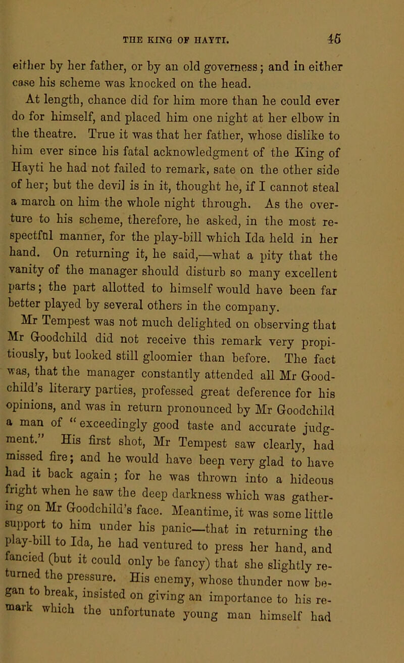 either by her father, or hy an old governess; and in either case his scheme was knocked on the head. At length, chance did for him more than he could ever do for himself, and placed him one night at her elbow in the theatre. True it was that her father, whose dislike to him ever since his fatal acknowledgment of the King of Hayti he had not failed to remark, sate on the other side of her; hut the devil is in it, thought he, if I cannot steal a march on him the whole night through. As the over- ture to his scheme, therefore, he asked, in the most re- spectful manner, for the play-bill which Ida held in her hand. On returning it, he said,—what a pity that the vanity of the manager should disturb so many excellent parts; the part allotted to himself would have been far better played by several others in the company. Mr Tempest was not much delighted on observing that Mr Goodchild did not receive this remark very propi- tiously, but looked still gloomier than before. The fact was, that the manager constantly attended all Mr Good- child s literary parties, professed great deference for his opinions, and was in return pronounced by Mr Goodchild a man of exceedingly good taste and accurate judg- ment. His first shot, Mr Tempest saw clearly, had missed fire; and he would have been very glad to have had it back again ; for he was thrown into a hideous fright when he saw the deep darkness which was gather- ing on Mr Goodchild’s face. Meantime, it was some little support to him under his panic—that in returning the play-bill to Ida, he had ventured to press her hand, and ancied (but it could only be fancy) that she slightly re- turned the pressure. His enemy, whose thunder now be- gan to break, insisted on giving an importance to his re- mai which the unfortunate young man himself had