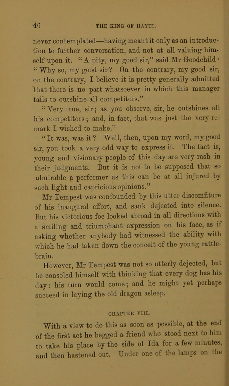 never contemplated—having meant it only as an introduc- tion to further conversation, and not at all valuing him- self upon it. “ A pity, my good sir,” said Mr G-oodcliild • “ Why so, my good sir ? On the contrary, my good sir, on the contrary, I believe it is pretty generally admitted that there is no part whatsoever in which this manager fails to outshine all competitors.” “ Very true, sir; as you observe, sir, he outshines all his competitors; and, in fact, that was just the very re- mark I wished to make.” “ It was, was it ? Well, then, upon my word, my good sir, you took a very odd way to express it. The fact is, young and visionary people of this day are very rash in their judgments. But it is not to he supposed that so admirable a performer as this can he at all injured by such light and capricious opinions.” Mr Tempest was confounded by this utter discomfiture of his inaugural effort, and sank dejected into silence. But his victorious foe looked abroad in all directions with a smiling and triumphant expression on his face, as if asking whether anybody had witnessed the ability with which he had taken down the conceit of the young rattle- brain. However, Mr Tempest was not so utterly dejected, but he consoled himself with thinking that every dog has his day: his turn would come; and he might yet perhaps succeed in laying the old dragon asleep. CHAPTER VIII. With a view to do this as soon as possible, at the end of the first act he begged a friend who stood next to him to take his place by the side of Ida for a few minutes, and then hastened out. Under one of the lamps on the