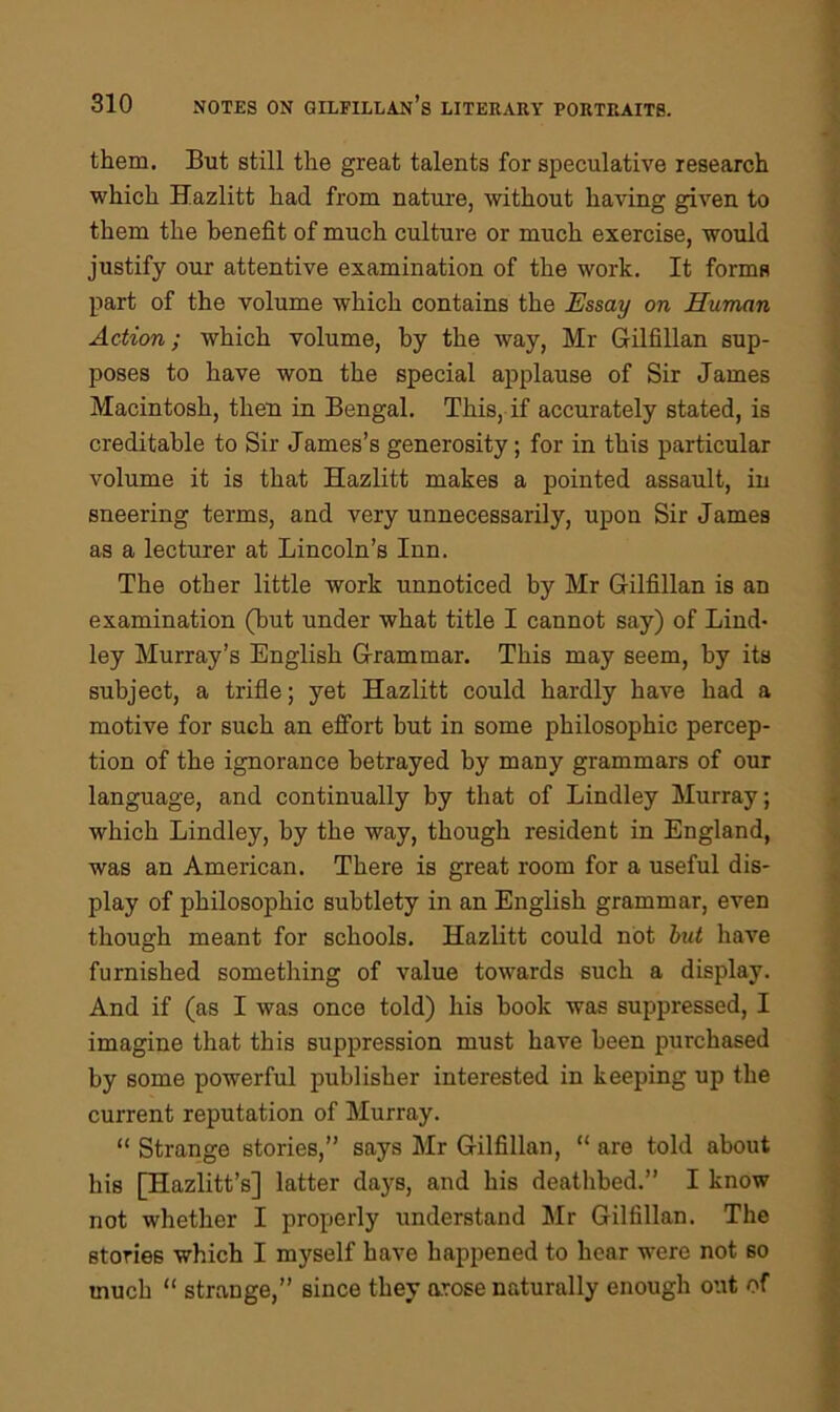 them. But still the great talents for speculative research which Hazlitt had from nature, without having given to them the benefit of much culture or much exercise, would justify our attentive examination of the work. It forms part of the volume which contains the Essay on Human Action; which volume, by the way, Mr Gilfillan sup- poses to have won the special applause of Sir James Macintosh, then in Bengal. This, if accurately stated, is creditable to Sir James’s generosity; for in this particular volume it is that Hazlitt makes a pointed assault, in sneering terms, and very unnecessarily, upon Sir James as a lecturer at Lincoln’s Inn. The other little work unnoticed by Mr Gilfillan is an examination (but under what title I cannot say) of Bind- ley Murray’s English Grammar. This may seem, by its subject, a trifle; yet Hazlitt could hardly have had a motive for such an effort but in some philosophic percep- tion of the ignorance betrayed by many grammars of our language, and continually by that of Bindley Murray; which Bindley, by the way, though resident in England, was an American. There is great room for a useful dis- play of philosophic subtlety in an English grammar, even though meant for schools. Hazlitt could not but have furnished something of value towards such a display. And if (as I was once told) his book was suppressed, I imagine that this suppression must have been purchased by some powerful publisher interested in keeping up the current reputation of Murray. “ Strange stories,” says Mr Gilfillan, “ are told about his [Hazlitt’s] latter days, and his deathbed.” I know not whether I properly understand Mr Gilfillan. The stories which I myself have happened to hear were not so much “ strange,” since they arose naturally enough out of