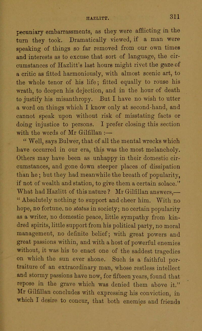 pecuniary embarrassments, as tbey were afflicting in the turn they took. Dramatically viewed, if a man were speaking of things so far removed from our own times and interests as to excuse that sort of language, the cir- cumstances of Hazlitt’s last hours might rivet the gaze of a critic as fitted harmoniously, with almost scenic art, to the whole tenor of his life; fitted equally to rouse his wrath, to deepen his dejection, and in the hour of death to justify his misanthropy. But I have no wish to utter a word on things which I know only at second-hand, and cannot speak upon without risk of misstating facts or doing injustice to persons. I prefer closing this section with the words of Mr Gilfillan :—• “ Well, says Bulwer, that of all the mental wrecks which have occurred in our era, this was the most melancholy. Others may have been as unhappy in their domestic cir- cumstances, and gone down steeper places of dissipation than he; but they had meanwhile the breath of popularity, if not of wealth and station, to give them a certain solace.” What had Hazlitt of this nature ? Mr G-ilfillan answers,— “ Absolutely nothing to support and cheer him. With no hope, no fortune, no status in society; no certain popularity as a writer, no domestic peace, little sympathy from kin- dred spirits, little support from his political party, no moral management, no definite belief; with great powers and great passions within, and with a host of powerful enemies without, it was his to enact one of the saddest tragedies on which the sun ever shone. Such is a faithful por- traiture of an extraordinary man, whose restless intellect and stormy passions have now, for fifteen years, found that repose in the grave which was denied them above it.” Mr G-ilfillan concludes with expressing his conviction, in which I desire to concur, that both enemies and friends