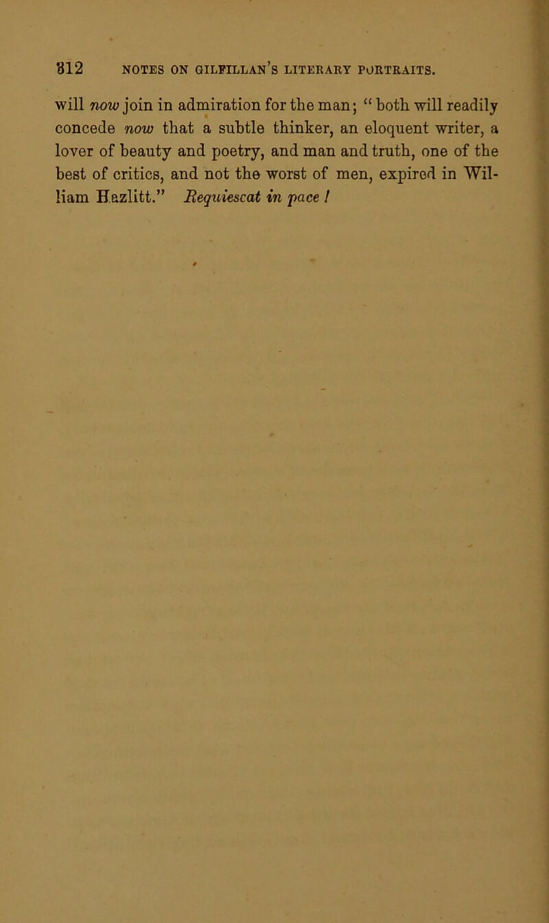 will now join in admiration for the man; “ both will readily concede now that a subtle thinker, an eloquent writer, a lover of beauty and poetry, and man and truth, one of the best of critics, and not the worst of men, expired in Wil- liam Hazlitt.” Requiescat in 'pace !
