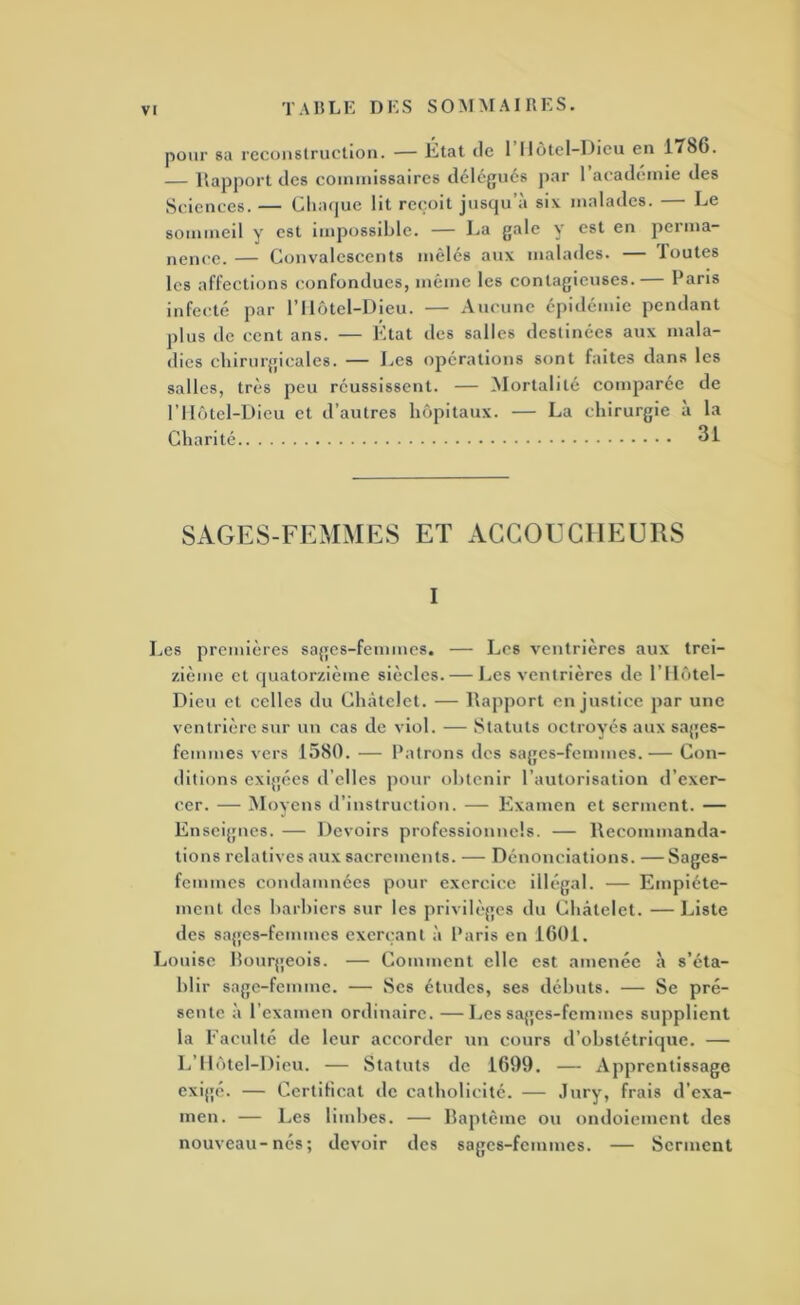 pour sa reconstruction. — Etat (le 1 IJôtel-Dicu en 1T86. — Rapport des coininissaires délégués par 1 academie des Sciences. — Clia(|uc lit re(;oit jusqu’à six malades. — Le sommeil y est impossible. — La gale y est en peima- nence. — Convalescents mêlés aux malades. — Toutes les affections confondues, même les contagieuses.— Paris infect(! par l’Ilôtel-Dieu. — Aucune épidémie pendant plus de cent ans. — Ktat des salles destinées aux mala- dies chirurgicales. — Les opérations sont faites dans les salles, très peu réussissent. — Mortalité comparée de riI(itel-Dicu et d’autres hôpitaux. — La chirurgie à la Charité SAGES-FEMMES ET ACGOECllEUIiS I Les premières sages-femmes. — Les ventrières aux trei- zième et quatorzième siècles. — Les ventrières de l’ilôtel- Dicu et celles du Châtelet. — Rapport en justice par une ventrière sur un cas de viol. — .Statuts octroyés aux sages- femmes vers 1580. — Patrons des sages-femmes. — Con- ditions exigcîcs d’ell es pour obtenir l’autorisation d’exer- cer. — Moyens d’instruction. — Examen et serment. — Enseignes. — Devoirs professionnels. — Recommanda- tions relatives aux sacrements. — Dénonciations. — Sages- femmes condamnées pour exercice ilh'gal. — Empiéte- ment des barbiers sur les privili'gcs du Châtelet. — Liste des sages-femmes exerçant à Paris en 1601. Louise bourgeois. — Comment elle est amenée à s’éta- blir sage-femme. — Ses études, ses débuts. — Se pré- sente à l’examen ordinaire. —Les sages-femmes supplient la Eaculté de leur accorder un cours d’obstétrique. — L’ilôtel-Dieu. — Statuts de 1699. — Apprentissage exigé. — Certificat de catholicité. — -Inry, frais d’exa- men. — Les limbes. — baptême ou ondoiement des nouveau-nés; devoir des sages-femmes. — Serment