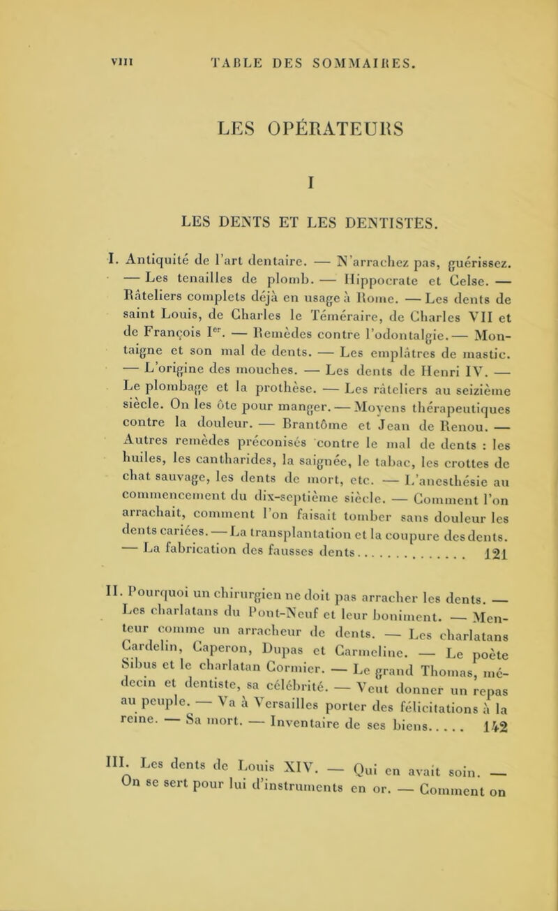 LES OPÉRATEURS I LES DENTS ET LES DENTISTES. I. Antiquité de 1 art dentaire. — N’arraeliez pas, guérissez. — Les tenailles de plomb. — Hippocrate et Celsc. — Râteliers complets déjà en usage à Rome. — Les dents de saint Louis, de Charles le Téméraire, de Charles VII et de François P’’. — Remedes contre l’odontalgie.— Mon- taigne et son mal de dents. — Les emplâtres de mastic. — L’origine des mouches. — Les dents de Henri IV. — Le plombage et la prothèse. — Les râteliers au seizième siecle. On les ote pour manger. — Moyens thérapeutiques contre la douleur. — Brantôme et Jean de Renou. Autres remèdes préeonisés contre le mal de dents : les huiles, les cantharides, la saignee, le tabac, les crottes de chat sauvage, les dents de mort, etc. — L’anesthésie au commencement du dix-septième siècle. — Comment l’on arrachait, comment 1 on faisait tomber sans douleur les dents cariées. La transplantation et la coupure des dents. La fabrication des fausses dents 121 II. Pourquoi un chirurgien ne doit pas arracher les dents. — Les charlatans du Pont-Neuf et leur boniment. — Men- teur comme un arracheur de dents. — Les charlatans Cardelin, Caperon, Dupas et Carmeliuc. — Le poète Sibus et le charlatan Cormier. — Le grand Thomas, mé- decin et dentiste, sa célébrité. - Veut donner un repas au peuple. Va à Versailles porter des félicitations à la reine. Sa mort. — Inventaire de ses biens 142 IIL Les dents de Louis XIV. - Qui en avait soin. _ Un se sert pour bu d’instruments en or. — Comment on