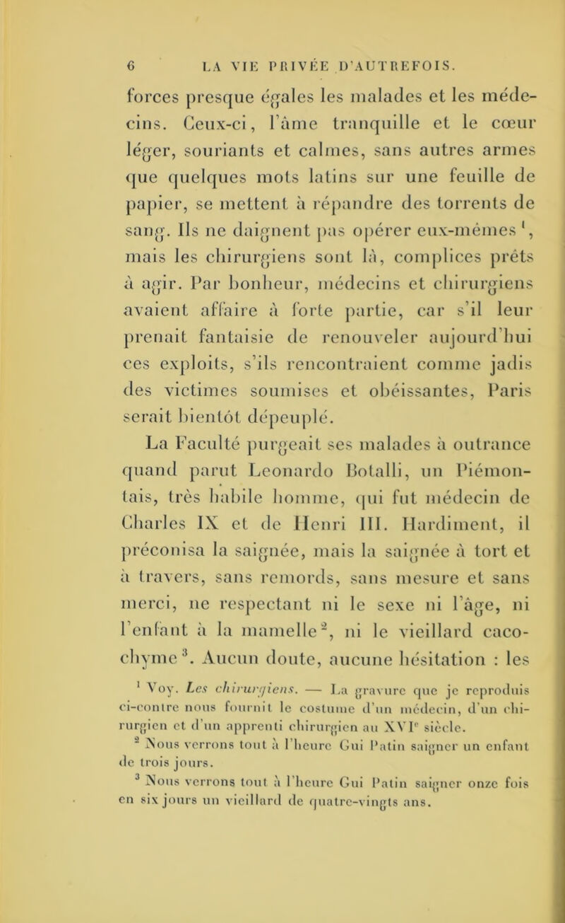 forces presque cq^ales les malades et les méde- cins. Ceux-ci, Pâme tranquille et le cœur léger, souriants et calmes, sans antres armes <|ue quelques mots latins sur une feuille de papier, se mettent à l'épandre des torrents de sang. Ils ne daignent pas opérer eux-mêmes ‘, mais les chirurgiens sont là, complices prêts à agir. Par bonheur, médecins et chirurgiens avaient affaire à forte partie, car s’il leur prenait fantaisie de renouveler aujourd’hui ces exploits, s’ils rencontraient comme jadis des victimes soumises et obéissantes, Paris serait bientôt dépeuplé. La Faculté ])urgeait ses malades à outrance quand parut Leonardo Potalli, un Piénion- tais, très habile homme, cpii fut médecin de Charles IX et de Henri III, Hardiment, il préconisa la saignée, mais la saignée à tort et à travers, sans l'emords, sans mesure et sans merci, ne resjiectant ni le sexe ni l’âge, ni l’enfant à la mamelle, ni le vieillard caco- chyme®. Aucun doute, aucune hésitation : les ' Voy. Les chirurtjiens. — Lu jjraviirc que je rc|iroiluis ci-i'oulre nous fournit le cosluuie d’un lucileciu, d’un rlii- rurjileu et d’un apprenti cliiruijpcn au XVL sièfle. ^ Xous verrons tout à l’heure Gui Patin saijjncr un enfant <le trois jours. ^ iNous verrons tout à l’Iieure Gui Patin sai{;ucr onze fois en six jours un vieillard de quatre-vin^jts ans.