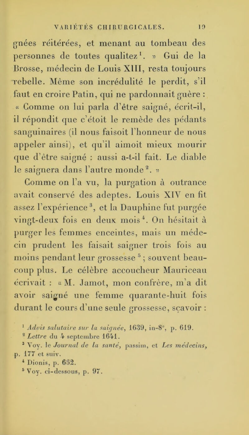 gnées réitérées, et menant au tombeau des personnes de toutes qualitez ^ 5? Gui de la Brosse, médecin de Louis XIII, resta toujours rebelle. INIême son incrédulité le perdit, s’il faut en croire Patin, qui ne pardonnait guère : « Gomme on lui parla d’étre saigné, écrit-il, il répondit que c’étolt le remède des pédants sanguinaires (il nous faisoit l’honneur de nous appeler ainsi), et qu’il aimoit mieux mourir que d’être saigné : aussi a-t-il fait. Le diable le saignera dans l’autre inonde^. « Comme on l’a vu, la purgation à outrance avait conservé des adeptes. Louis XIV en fit assez l’expérience^, et la Dauphine (ut purgée vingt-deux fois en deux mois*. Ou hésitait à purger les femmes enceintes, mais un méde- cin prudent les faisait saigner trois fois au moins pendant leur grossesse '' ; souvent beau- coup plus. Le célèbre accoucheur Mauriceau écrivait : tiM. Jamot, mon confrère, m’a dit avoir saigné une femme quarante-huit fois durant le cours d’une seule grossesse, sçavoir : * Advis salutaire sur la saiqnée, in-8, p. 619. -Lettre du 4 septcmhre 16V1. ^ Voy. le Journal de la santé, passim, cl Les médecins, p. 177 et suiv. * Dionis, p. 682. ® V^oy. ci-dessous, p. 97.