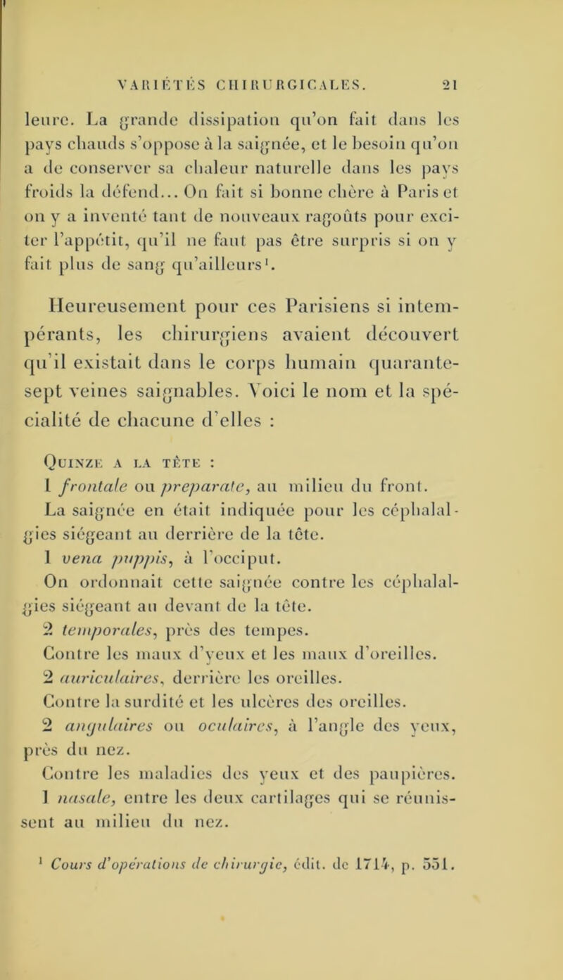 leurc. I.a grande dissipation qu’on fait dans les pays chauds s’oppose à la sal{|iiée, et le besoin qu’on a de conserver sa chaleur naturelle dans les pavs froids la défend... On fait si bonne chère à Paris et on y a inventé tant de nouveaux ragoûts pour exci- ter l’appétit, qu’il ne faut pas être surpris si on y fait plus de sang qu’ailleurs Heureuseineiit pour ces Parisiens si intem- pérants, les chirurgiens avaient découvert cpi’il existait dans le corps humain (juarante- sept veines saignables. Voici le nom et la spé- cialité de chacune d’elles : Quinze a i.a tète : l frontale ou preparate, au milieu du fronl. La saignée en était indiquée pour les céphalal- gies siégeant au derrière de la tête. 1 venu pnpj)is^ à l’occiput. On ordonnait cette saignée contre les céphalal- gies siégeant au devant de la tête. temporales^ près des tempes. Contre les maux d’yeux et les maux d’oreilles. 2 auriculaires^ derrière les oreilles. Contre la surdité et les ulcères des oreilles. 2 aïKjulaires ou oculaires, à l’angle des yeux, près du nez. Contre les maladies des veux et des pau[)ières. ] nasale, entre les deux cartilages qui se réunis- sent au milieu du nez. * Cours d'opérations de chirurfjie, cclil. de 1714, p. 551.