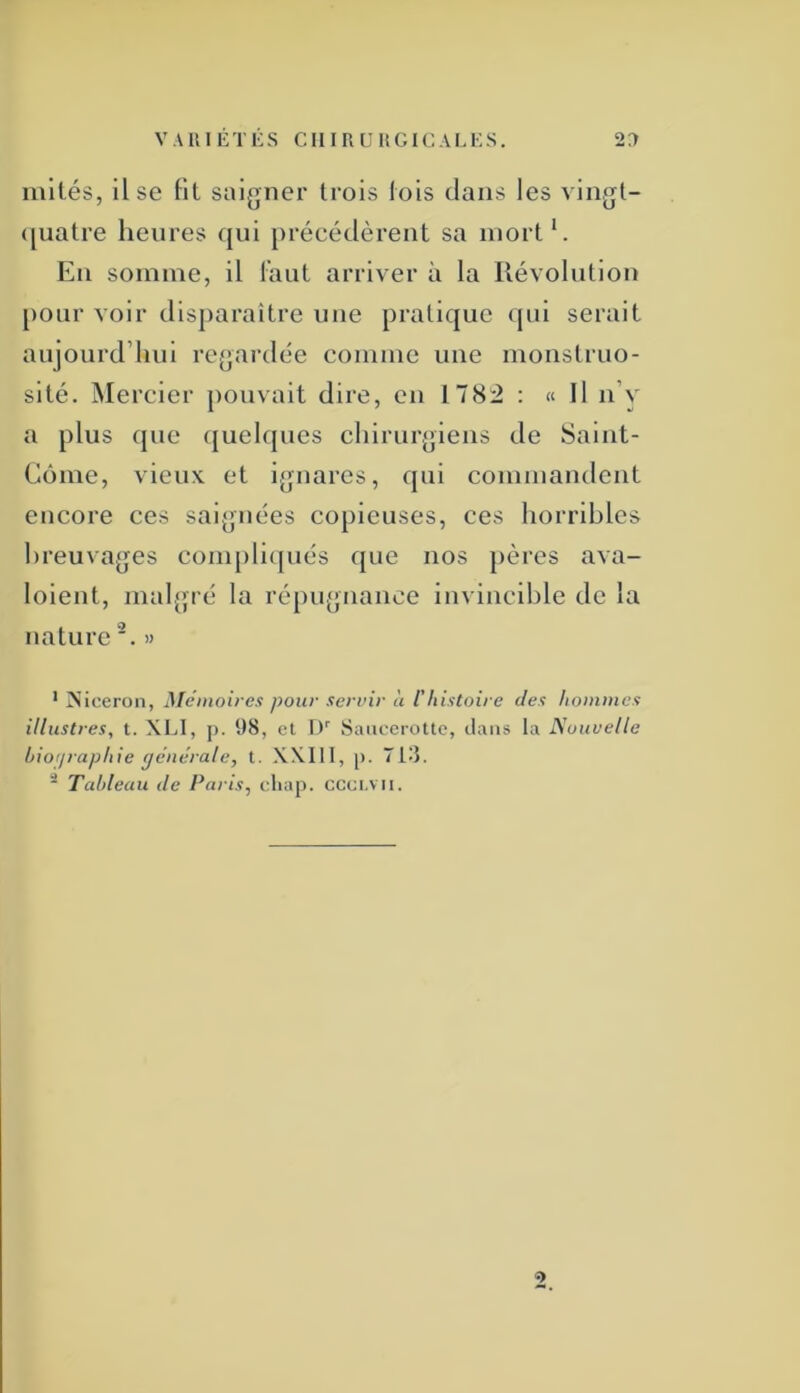 mités, lise Ht saigner trois lois dans les A'iiigt- ([uatre heures qui [)récédèrent sa mort*. Eu somme, il l’aut arriver à la Révolution pour voir disparaître une pratique qui serait aujourd’hui regardée comme une monstruo- sité. jMercier pouvait dire, en 178:2 : « Il n’y a plus que (juelques chirurgiens de Saliit- Eôme, vieux et ignares, qui commandent encore ces saignées copieuses, ces horribles breuvages complicpiés que nos pères ava- loient, malgré la répugnance invincible de la nature '. » * :Niceron, Mémoires pour seruir à l'histoire des hommes illustres, t. XLI, p. 1)8, et D'' Saiicerottc, tlaiis la Nouvelle hioriraphie générale, t. XXIII, [). 713. * Tableau de Paris, cliap. ccci.vii.