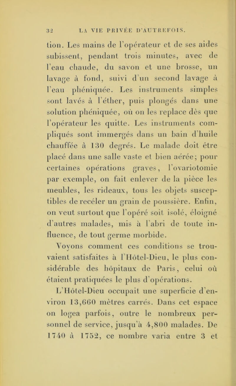 lion. Les mains de l’opératenr et de ses aides snbissent, ])endant trois minutes, avec de l’eaii cliande, dn savon et une brosse, un lava^je à tond, suivi d’un second lavajjc à l’cau pliéniquéc. Les instruments simples sont lavés à l’étlier, puis plongés dans une solution phéniquée, où on les re[)lace dès (jue l’opérateur les quitte. Les instruments com- pliqués sont immergés dans un bain d’huile ebauffée à LtO degrés. Le malade doit être placé dans une salle vaste et bien aérée; ])onr certaines opérations graves, rovariotomie par exemple, on fait enlever de la pièce les meubles, les rideaux, tous les objets suscep- tibles de recéler un grain de poussière. Enfin, on veut surtout que l’opéré soit isolé, éloigné d’autres malades, mis à l’abri de toute in- Hiience, de tout germe morbide. Voyons comment ces conditions se trou- vaient satisfaites à 1 1 lôtel-Dieu, le plus con- sidérable des bôj)ltaux de Paris, celui où étaient prati([uécs le plus d’opérations. L’Ilôtel-Dieu occiq)ait une siqierficie d’en- viron 13,()()0 mètres carrés. Dans cet esj)ace on logea parfois, outre le nombreux per- sonnel de service, jusqu’à 4,800 malades. De 1740 à 1752, ce nombre varia entre îi et