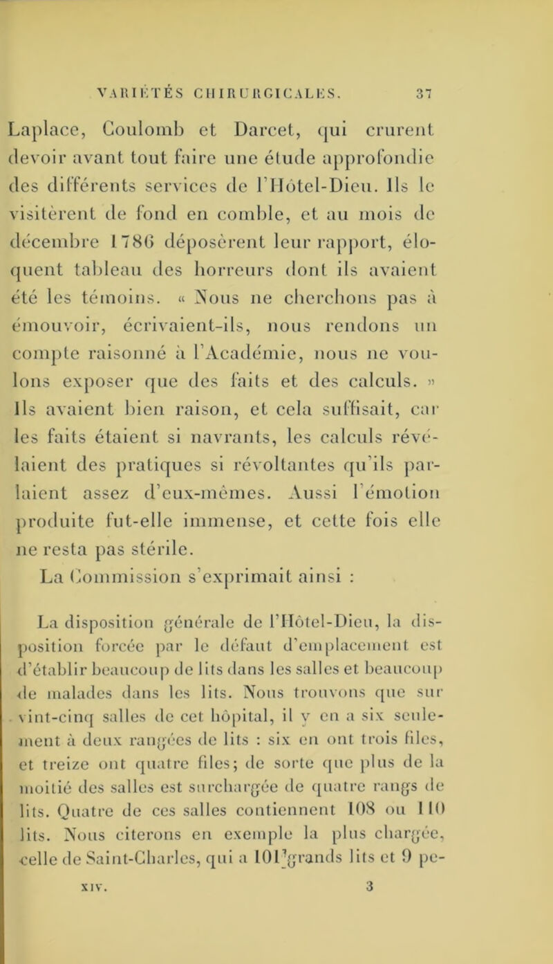 Laplace, Couloml) et Darcet, qui crurent devoir avant tout faire une élude ap[)rofondic des différents services de rilotel-Dicu. Ils le visitèrent de fond en comlile, et au mois ilc décembre 178G déposèrent leur rapjiort, élo- quent tableau des horreurs dont ils avaient été les témoins. « Nous ne cbcrclions pas à émouvoir, écrivaient-ils, nous rendons un compte raisonné à rAcadémie, nous ne vou- lons exposer que des faits et des calculs. » Ils avaient bien raison, et cela sid'lisait, cor les faits étaient si navrants, les calculs rév(“- laient des pratiques si révoltantes qu’ils jiar- laient assez d’eux-mêmes. Aussi l’émotion produite fut-elle immense, et cette fois elle ne resta pas stérile. La tNnnmission s’exprimait ainsi : La disposition générale de l’IIôtel-Dicn, la dis- position forcée par le «léfant d’einplacenient est d’établir beaucoup de lits dans les salles et beaucoiq) <le malades dans les lits. Nous trouvons que sur vint-cinq salles de cet hôpital, il v en a six senle- luent à deux rangées de lits : six en ont trois files, et treize ont quatre fdes; de sorte que plus de la moitié des salles est surchargée de ([uatre rangs de lits. Quatre de ces salles contiennent lOH ou MO lits. Nous citerons en exemple la plus chargée, ■celle de Saint-Charles, qui a lOI-grands lits et 9 pe- XIV. 3