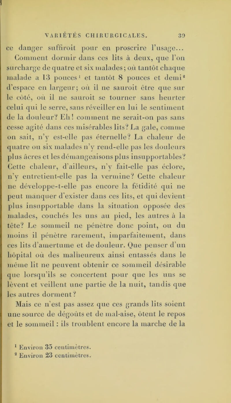 ce (lancer siifFiroil pour en proscrire rnsa(je... Comment dormir dans ces lits à deux, que l’on snrcliarjje de quatre et six malades; on tantôt chaque malade a 13 pouces' et tantôt 8 pouces et demi^ d’espace en lar^jeur; où il ne sauroit être que sur le côté, on il ne sauroit se tourner sans heurter celui qui le serre, sans réveiller en lui le sentiment de la donleur? Eh! comment ne serait-on pas sans cesse afjité dans ces misérables lits? J^a (jale, comme on sait, n’y est-elle pas éternelle? Ea chaleur de quatre ou six malades n’y rend-elle pas les douleurs plus âcres et les démangeaisons plus insupportables? Cette chaleur, d’ailleurs, n’y fait-elle pas éclore, n’y entretient-elle pas la vermine? Cette chaleui' ne développe-t-elle pas encore la fétidité qui ne peut manquer d'exister dans ces lits, et qui devient j)lus insuppoitable dans la situation opposée des malades, couchés les uns au pied, les autres à la tête? Le sommeil ne pénèti'e donc point, ou du moins il pénètre rarement, imparfaitement, dans ces lits d’amertume et de douleur. Oue penser d’un hôpital où des mallïeureux ainsi entassés dans le même lit ne peuvent obtenir ce sommeil désirable que lorsqu’ils se concertent pour que les uns se lèvent et veillent une partie de la nuit, tandis que les autres dorment? Mais ce n’est pas assez que ces [;rands lits soient une source de dé^joùtset de mal-aise, ôtent le repos et le sommeil : ils troublent encore la marche de la ‘ Environ 35 cenliinètrcs. Environ 23 centimètres.