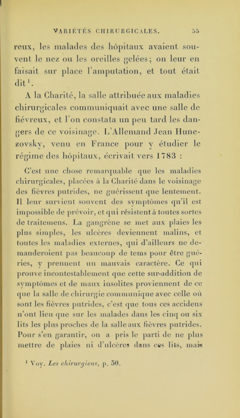 reiix, les malades des hôpitaux avaient sou- vent le nez ou les oreilles (jelées; on leur en faisait sur place rainputation, et tout était dit *. A la Charité, la salle attribuée aux maladies chirurgicales commuulquait avec une salle de fiévreux, et l’on constata un peu tard les dan- gers de ce voisinage. L’Allemand .lean Ilune- zovsky, venu en France pour y étudier 1e régime des hô[)itaux, écrivait vers 1783 : C’est une chose remarquable que les maladies chirurgicales, placées à la Charité dans le voisinage des fièvres putrides, ne guérissent que lentement. Il leur survient souvent des symptômes qu’il est impossible de prévoir, et qui résistent à toutes sortes de traitemeus. i^a gangrène se iiuH aux plaies les plus simples, les ulcères deviennent malins, et toutes les maladies externes, qui d’ailleurs ne de- manderoient pas beaucoup de teins pour être gué- ries, y prennent un mauvais caractère. Ce qui ju’ouve incontestablement que celte sur-addition de symptômes et de maux insolites proviennent de ce que la salle de cbirurgie communique avec celle où sont les fièvres putrides, c’est que tous ces accidens n’ont lieu que sur les malades dans les cinq ou six lits les plus proches de la salleaux fièvres putrides. Pour s’en garantir, on a pris le parti de ne plus mettre de plaies ni d’ulcères dans cws lits, mai« Voy. Les chirurgiens, p. 50.