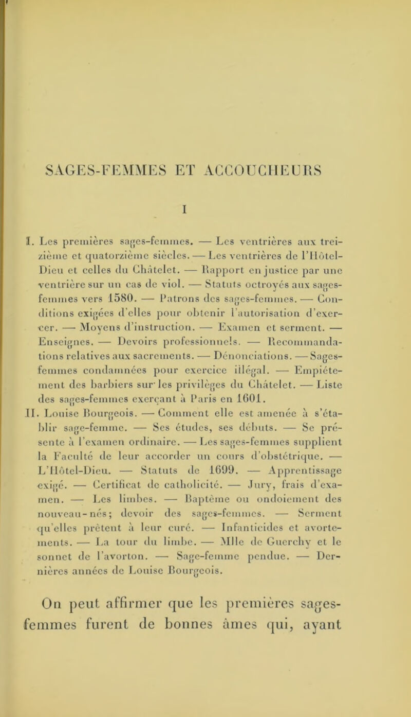 $AGi:S-FEMMES ET ACCOUCHEURS I ï. Les premières sajjes-fcmiiics. — Les ventrières aux trei- zième et quatorzième siècles. — Les ventrières de l’ilùtel- Dieu et celles du Châtelet. -— llapport en justice par une ventrière sur un cas de viol. — Statuts octroyés aux sajjcs- femmes vers 1580. — Patrons îles sa{jcs-femmes.— Con- ditions exijjées d’elles pour obtenir l’autorisation d’exer- cer. — Moyens d’instruction. — Examen et serment. — Ensei{{iies. — Devoirs professionnels. — liecoinmanda- tions relatives aux sacrements. — Dénonciations. —Sages- femmes condamnées pour exercice illégal. — Empiéte- ment des barbiers sur'les privilèges du Châtelet. —Liste des sages-femmes exerçant à Paris en 1001. IL Louise bourgeois. —Comment elle est amenée à s’éta- blir sage-femme. — Ses études, ses débuts. — Se pré- sente à l’examen ordinaire. —Les sa{{es-femmes supplient la Faculté de leur accorder un cours d’obstétriipie. — L’Ilôtcl-Dieu. — Statuts de 1699. — Apprentissage exij'é. — Certificat de catholicité. — Jnfy> ^''^is d’exa- men. — Les limbes. — liaptéme ou ondoiement des nouveau-nés; devoir des sages-femmes. — Serment qu’elles prêtent à leur curé. — Infanticides et avorte- ments. — La tour du lindie. — Mlle do Guerebv et le sonnet de l’avorton. — Sage-femme pendue. — Der- nières années de Louise bourgeois. On peut alfirmer que les premières sajjes- femmes furent de bonnes âmes qui, ayant