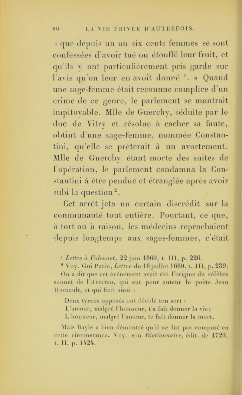 so i,A viK piiivi;K d’authkfois. « que depuis un un six cents temines se sont conl’essées (ravoir tué ou étoufré leur fruit, et qu’ils V ont particidièreinent ])ris [jurde sur l'(u is (pi’on leur en avoit donné *. « Quand une sa(>e-fenime était reconnue complice d’un crime de ce (jenre, le parlement se montrait impitoyable. ÎNIlIe de Guercliv, séduite ]>ar le duc de Vitry et résolue à cacher sa faute, ol)tint d’une sag^e-femme, nommée Constan- tini, (ju’elle se prêterait à un avortement. Mlle de Guercliv étant morte des suites de l’opération, le parlement condamna la Con- stantini à être pendue et étranjrlée après avoir subi la question^. Cet arrêt jeta un certain discrédit sur la communauté tout entière. Pourtant, ce que, à tort ou à raison, les médecins reprochaient depuis longtemps aux sa(]es-femmes, c’était • fjCttrc à Falcoiict, 22 juin l(5(i0, t. 111, p. 22fi. - Voy. Gui Patin, Lettre ilu lOjtiilIcl 1()00, t. 111, p. 230. On a <lit (|ue oot événement avait été l’orijjinc iln eélèl)rc sonnet tie lMf07(o/j, qui eut [tour auteur le poète .lean llesnault, et <jui liuil ainsi : l*eux tyrans o[)posés ont déciilé ton sort ; l/ainour, inaljjré l'iionneur, t’a fait donner la vie; i/lionneur, maljjré I amour, te fait donner la mort. Mais lîayle a bien démontré (pi’il ne fut pas eomposc en cette circonstance. Voy. son Dictionnaire, édit, de 1720,