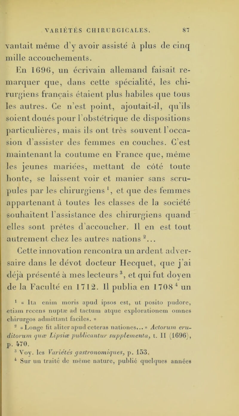 vantait même d’y avoir assisté à plus de cinq nulle accouchements. l'in 169(>, un écrivain allemand faisait re- marquer que, dans cette spécialité, les chi- rurgiens français étaient plus habiles (|ue tous les autres. Ce n’est point, ajoutait-il, qu’ils soient doués pour l’obstétrique de dispositions ])articulières, mais ils ont très souvent l’occa- sion d’assister des femmes en couches. C’est maintenant la coutume en France ({ue, môme les jeunes mariées, mettant de côté toute honte, se laissent voir et manier sans scru- pules ])ar les chirur^jiens *, et que des femmes appartenant à toutes les classes de la société souhaitent l’assistance des chirurjjiens (juand elles sont prêtes d’accoucher. Il en est tout autrement chez les autres nations‘^... Cette innovation rencontra nu ardent adver- saire dans le dévot docteur Ilecquet, que j’ai <léjà présenté à mes lecteurs^, et qui fut doyen de la Facnlté en 17 1:2. 11 publia en 1708* un ' « lia cniin moris apud ipsos est, ut posito puclorc, eliain rccciis luiptæ ad tactuiii atijue explorationem omnes cliirurgos admitlaut faciles, n - « Lorij'c Ht aliter apud ceteras uati(jues... « Actorum eru- diloruiii t/itœ Lipsiœ pubUcanlur supplémenta, t. II ^1690), p. -V70. ^ Voy. les Variétés gastronomiques, p, 1.73. ^ Sur un traité de même nature, public rpiebptes années