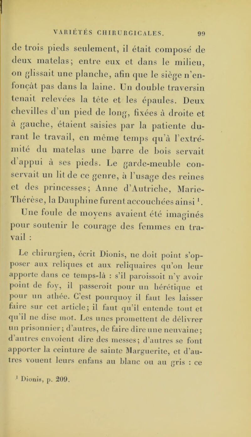 VARIÉTÉS CHIRURGICALES. 99 (le trois pieds seulement, il était composé de deux matelas; entre eux et dans le milieu, on ijlissait une planche, afin (pie le siège n’en- loiHTit pas dans la laine. Un double traversin tenait relevées la tète et les éjiaiiles. Deux chevilles d’un pied de long, fixées à droite et a gauche, étaient saisies par la patiente du- rant le travail, en même tenijis qu’à l’extré- mité du matelas nue barre de bois servait d ajipui a ses pieds. Le garde-meuble con- servait un lit de ce genre, à l’usage des reines et des princesses; Anne d’Autriche, Marie- Thérèse, la Dauphine furent accouchées ainsi L Une foule de moyens avaient été imaginés pour soutenir le courage des femmes en tra- vail : Le chirurgien, écrit Dionis, ne doit point s’op- poser aux reliques et aux reliquaires qu’on leur apporte dans ce temps-là : s’il paroissoit n’y avoir point de foy, il passeroit pour un héréti(pie et pour un athée. C’est pourquoy il faut les laisser taire sur cet article; il faut qu’il entende tout et qu il ne dise mot. Les unes ju’omettent de délivrer un prisonnier; d autres, de faire dire une neuvaine; d autres envoient dire des messes; d’autres se font apporter la ceinture de sainte Marguerite, et d’au- tres vouent leurs enfans au Ijlanc ou au gris : ce ' Dionis, p. 201).