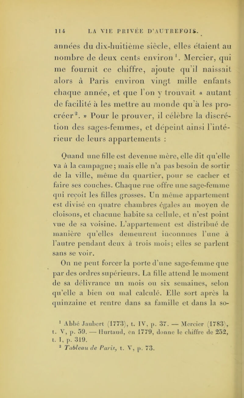 années du dix-linilièine siècle, elles élaient au noinhre de deux cents em iron Mercier, qui me rournit ce cliilTre, ajoute qu’il naissait alors à l’aris environ vln^jt mille enfants cha(jue année, et f[ue l’on v trouvait « autant de facilité à les mettre au monde qu’à les pro- créer^. » Pour le j)rouver, il célèhi’e la discré- tion des sa^es-fcmmes, et dépeint ainsi l’inté- rlenr de leurs appartements : Onarul une fille est devenue mère, elle dit qu’elle va à la campa^jue; mais elle n’a pas besoin de sortir de la ville, même du quartier, pour se cacher et faire ses couches. Chaque rue offre une sa(je-femme <pii reçoit les filles (grosses. Un même appartement est divisé eu quatre chambres é{>ales au moyeu de cloisons, et chacune habite sa cellule, et n’est point vue de sa voisine. L’appartement est distribué de manière qu’elles demeurent inconnues l’uue à l’autre pendant deux à trois mois; elles se parlent sans se voir. On ne peut forcer la porte d’une sag^e-femme que j>ar des ordres supérieurs. La fille attend le moment de sa délivrance un mois ou six semaines, selon (pi’elle a bien ou mal calculé. Idle sort après la «[uiuzaiiie et rentre dans sa famille et dans la so- ‘ .\bl)é Jaulicrt .177:]), t. IV, I]7. — Mercier (178:3\ I. V, |). .âl). — llurtaud, en 177S), clnnne le chiffre de 232, l. 1, ]). ^ Tableau de Parix, t. V, p. 7t3.