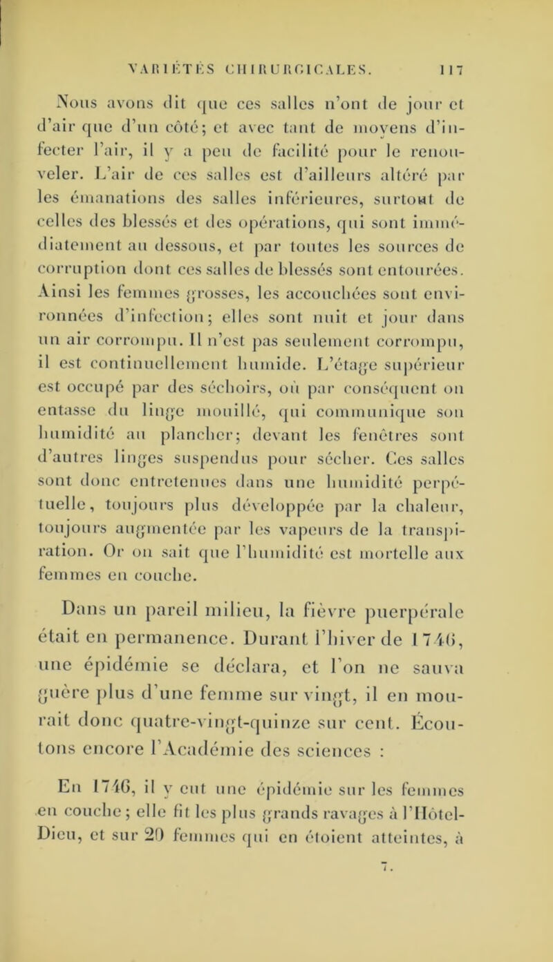 Xoiis avons dit que ces salles n’ont de jour et d’air que d’un côté; et avec tant de moyens d’in- fecter l’air, il y a peu de facilité pour le renou- veler. J.’air de ces salles est d’ailleurs altéré par les émanations des salles inférieures, surtout de celles des blessés et des opéi’ations, qui sont immé- diatement au dessous, et par toutes les sources tie corruption dont ces salles de blessés sont entourées. Ainsi les lemmes (;rosses, les accoucbées sont envi- ronnées d’infection; elles sont nuit et jour dans un air corrompu. Il n’est pas seulement corrompu, il est continuellement humide. L’étape supérieur est occupé par des séchoirs, où par conséquent on entasse du liu(;e mouillé, <{ui communique sou humidité au plancher; devant les fenêtres sont d’autres liii(jes suspendus pour sécher. Ces salles sont donc entretenues dans une humidité perpé- tuelle, toujours plus développée par la chaleur, toujours au{j;mentée par les vapeurs de la transpi- ration. Or on sait que l’humidité est mortelle aux femmes en couche. Dans un pareil milieu, la fièvre puerpérale était en permanence. Durant l’iilver de I 7 i(î, une éjtidémie se tléclara, et l’on ne sauva ^uère plus d’une femme sur vliqqt, il en mou- rait donc (piatre-A'inijt-tpnn/.c sur cent. Écou- tons encore l’Académie des sciences : En 1740, il y eut une épidémie sur les femmes en couche ; elle fit les plus {;rands rava(jes à l’IIôtel- Dieu, et sur 20 femmes qui en éloient atteintes, à