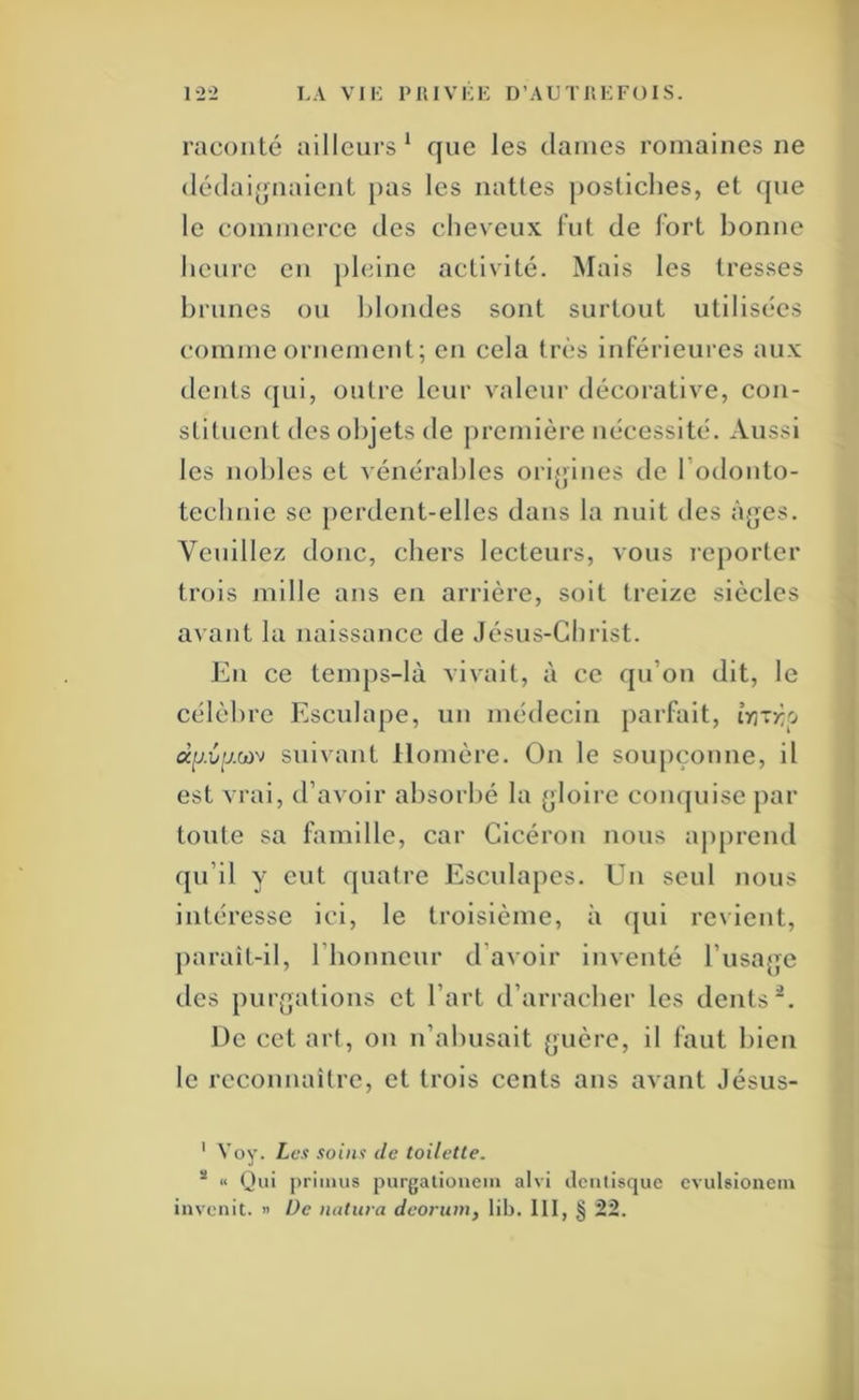 1-2-2 LA VIL PIUVLK D’AU TIIK FO I S. raconté ailleurs ‘ que les dames romaines ne (lédaijjuaient pas les nattes postiches, et que le commerce des cheveux lut de fort bonne heui'C en pleine activité. Mais les tresses brunes ou blondes sont surtout utilisées comme ornement; en cela très inférieures aux dents qui, outre leur valeur décorative, con- stituent des objets de première nécessité. Aussi les nobles et vénérables oriqines de l’odonto- tecbnic se perdent-elles dans la nuit des à{|es. Veuillez donc, chers lecteurs, vous reporter trois mille ans en arrière, soit treize siècles a^’ant la naissance de Jésus-Christ. En ce temps-là vivait, à ce qu’on dit, le célèbre Püsculape, un médecin parfait, îrjxzp ap.îip.wv suivant Homère. On le soupçonne, il est vrai, d’avoir absorbé la (gloire comjuisc par toute sa famille, car Cicéron nous aj)prend qu’il y eut quatre Esculapcs. Un seul nous intéresse ici, le troisième, à qui revient, paraît-il, riionncur d’avoir inventé rusaqc des piirqatlons et l’art d’arracher les dents De cet art, on n’abusait (>uèrc, il faut bien le reconnaître, et trois cents ans avant Jésus- ’ Voy. Les soins de toilette. * « Qui priiiius purgationein aivi ilcntisque cvulsionciu