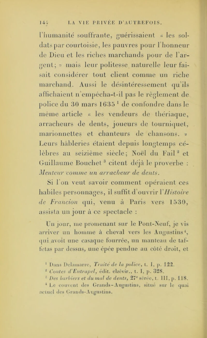 14; I.A VIK l'UlVKK 1)'AI:TKI:F()IS. riiunianilé soüHraiite, (jiiérissaiciit « les sol- dats piir courtoisie, les ])auvres j)our riioiiueur de Dieu et les riches marcliauds pour de l’ar- {jeuL; 1) mais leur politesse naturelle leur fai- sait coiisid(‘rer tout client comme un riche marchand. Aussi le désintéressement (|u’ils ariichalent n’empêcha-t-il pas le rè^jlement de police du 30 mars IG35 ' de C(ni(biuli‘e dans le même article « les vendeni’S de ihériacjne, ari’aclienrs de dents, joueurs de tournicpiel, maiâonnettes et chanteurs de chansons. « lueurs hâbleries étaient depuis lonjjlemps cé- lèlnes au seizième siècle; Aoèl du Fail ■ et Guillaume Bouchet ^ citent déjà le proverbe : Meilleur comme un arracheur de dents. Si l’on A'eut savoir comment opéraient ces hal)iles j)ersonna{]es, il suHit d’ouvrir Vl/istoire de Francion (|ui, venu à Paris vers 1530, assista un jour à ce spectacle : Un ji)ur, me j)romenant sur le Ponl-Aeut’, je vis ari'iver un homme à cheval vers les Au(;iistiiis^, ipii avoil une casaque lourrée, un manteau de lal- l'elas par dessus, une épée pendue au coté droit, et ' Oans 1 tolamarrc, Traite de la police, l. ], |). 122. - Conte.'! d Eiitrapel, l'ilit. cl/.évir., t. I, p. 328. •’ He.<! barhiers et du mal de dents, 27° séréc, t. III, p. 118. ^ Le louvriit (les Graiuls-Aii^fiislins, sinu* sur le quai aciucl (les (îrauds-.Viqfusliiis.