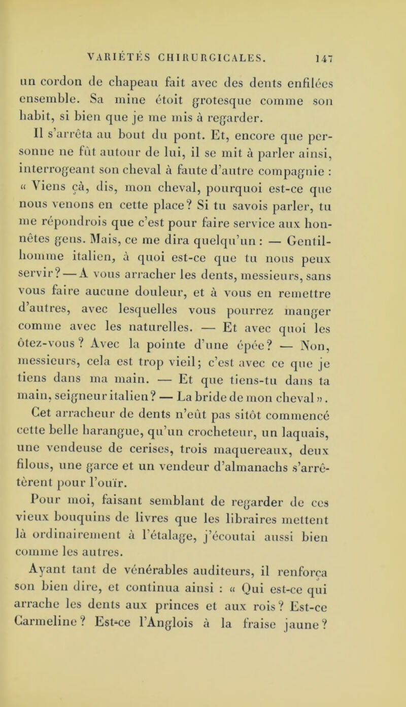 im cordon de chapeau foit avec des dents enfilées ensemble. Sa mine étoit (grotesque comme son habit, si bien que je me mis à re{jarder. Il s’arrêta au bout du pont. Et, encore que per- sonne ne fût autour de lui, il se mit à parler ainsi, interrogeant son cheval à foute d’autre compagnie : « Viens çà, dis, mon cheval, pourquoi est-ce que nous venons on cette place? Si tu savois parler, tu me répondrois que c’est pour foire service aux hon- nêtes gens. Mais, ce me dira quelqu’un : — Gentil- homme italien, à quoi est-ce que tu nous peux servir? — A vous arracher les dents, messieurs, sans vous foire aucune douleur, et à vous en remettre d’autres, avec lesquelles vous pourrez manger comme avec les naturelles. — Et avec quoi les ôtez-vous? Avec la pointe d’une épée? — Non, messieurs, cela est trop vieil; c’est avec ce que je tiens dans ma main. — Et que tiens-tu dans ta main, seigneur italien? — La bride de mon cheval ». Cet arracheur do dents n’eût pas sitôt commencé cette belle harangue, qu’un crocheteur, un laquais, une vendeuse de cerises, trois maquereaux, deux filous, une garce et un vendeur d’almanachs s’arrê- tèrent pour l’ouïr. Pour moi, faisant semblant de regarder do ces vieux bouquins de livres que les libraires mettent là ordinairement à l’étalage, j’écoutai aussi bien comme les autres. Ayant tant de vénérables auditeurs, il renforça ' O son bien dire, et continua ainsi : « Qui est-ce qui arrache les dents aux princes et aux rois? Est-ce Carmeline? Est-ce l’Anglois à la fraise jaune?