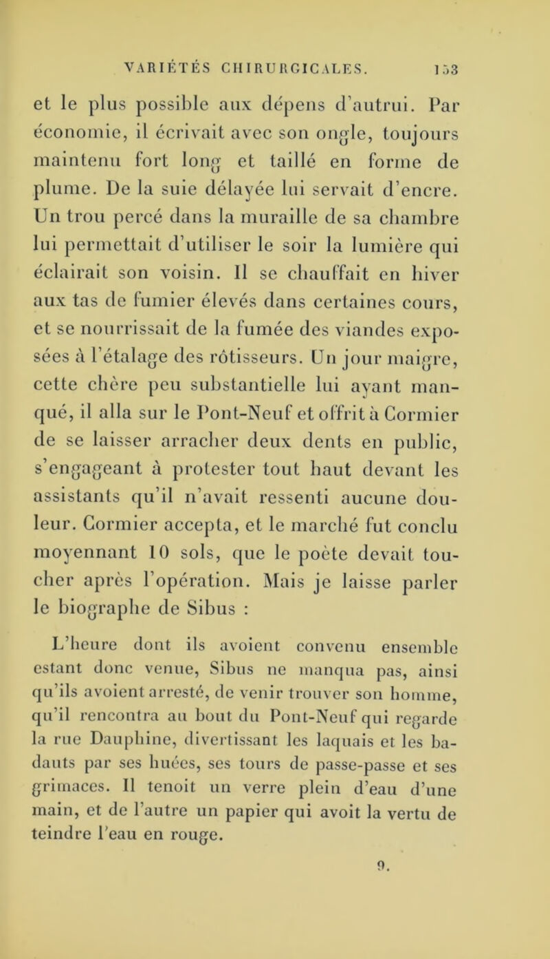 VARIÉTÉS CHIRURGICALES. 1 .-)3 et le plus possible aux dépens d’autrui. Par économie, il écrivait avec sou ongle, toujours maintenu fort long et taillé en forme de plume. De la suie délayée lui servait d’encre. Un trou percé dans la muraille de sa chambre lui permettait d’utiliser le soir la lumière qui éclairait son voisin. 11 se chauffait en hiver aux tas de lumier élevés dans certaines cours, et se nourrissait de la fumée des viandes expo- sées à l’étalage des rôtisseurs. Un jour maigre, cette chère peu substantielle lui ayant man- qué, il alla sur le Pont-Neuf et offrit à Cormier de se laisser arracher deux dents en public, s’engageant à protester tout haut devant les assistants qu’il n’avait ressenti aucune dou- leur. Cormier accepta, et le marché fut conclu moyennant 10 sols, que le poète devait tou- cher après l’opération. Mais je laisse parler le biographe de Sibus : L’heure dont ils avoient convenu ensemble estant donc venue, Sibus ne manqua pas, ainsi qu’ils avoient arresté, de venir trouver son homme, qu’il rencontra au bout du Pont-Neuf qui regarde la rue Dauphine, divertissant les laquais et les ba- dauts par ses huées, ses tours de passe-passe et ses grimaces. Il tenoit un verre plein d’eau d’une main, et de l’autre un papier qui avoit la vertu de teindre l'eau en rouge. f>.