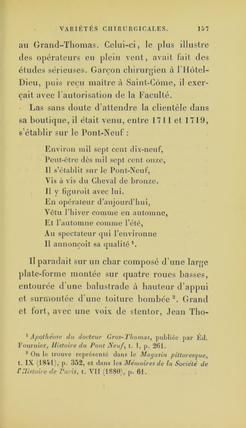 au Grand-Thomas. Celui-ci, le plus illustre des opérateurs en jileiu veut, avait lait des études sérieuses. Garçon chirurgien à ITlotel- Dieu, j)uis reçu maitre à Saint-Côme, il exer- çait avec l’autorisation de la Faculté. i ■ Las sans doute d’attendre la clientèle dans sa boutique, il était venu, entre 1711 et 1719, s’établir sur le Pont-lSreuf ; Environ mil sept cent dix-neuf, Peut-être dès mil sept cent onze, 11 s’établit sur le Pont-Neuf, Vis à vis du Cheval de bronze. Il y figuroit avec lui. En opérateur d’aujourd’hui. Vêtu l’hiver comme en automne, Et l’automne comme l’été. Au spectateur qui l’environne Il annonçoit sa qualité L Il paradait sur un char composé d’une larqe })late-lbrme montée sur quatre roues basses, entourée d’une balustrade à hauteur d’appui et surmontée d’une toiture bombée. Grand et fort, avec une voix de stentor, Jean Tbo- ^ Apothéose du docteur Gros-Thomas, publiée par Éd. Fournier, Histoire du Pont Neuf, t. I, p. 2(51. ^ On le trouve représenté dans le Magasin pittoresrjue, t. IX (1841), p. 352, et dans les Mémoires de la Soeiété de rHistoire de Paris, t. VII (1880), p. 61.