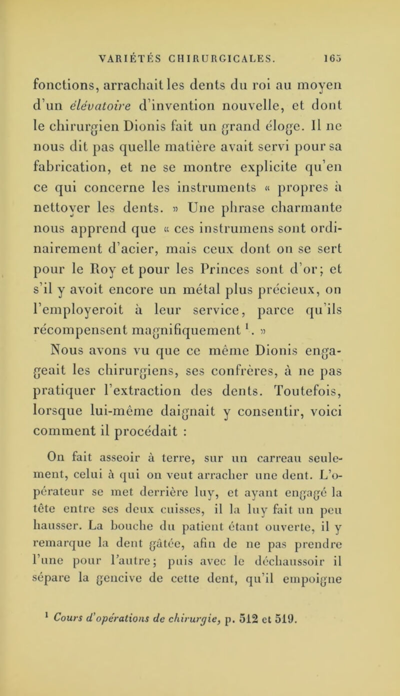 fonctions, arrachait les dents du roi au moyen d’un élévatoire d’invention nouvelle, et dont le chirurgien Dionis fait un grand éloge. Il ne nous dit pas quelle matière avait servi pour sa fabrication, et ne se montre explicite qu’en ce qui concerne les instruments « propres à nettoyer les dents. « Une phrase charmante nous apprend que « ces instruniens sont ordi- nairement d’acier, mais ceux dont on se sert pour le Roy et pour les Princes sont d’or; et s’il y avoit encore un métal plus précieux, on l’employeroit à leur service, parce qu’ils récompensent magnifiquement *. « Nous avons vu que ce même Dionis enga- geait les chirurgiens, ses confrères, à ne pas pratiquer l’extraction des dents. Toutefois, lorsque lui-même daignait y consentir, voici comment il procédait : On fait asseoir à terre, sur un carreau seule- ment, celui à (pii on veut arracher une dent. L’o- pérateur se met derrière luy, et ayant engagé la tête entre ses deux cuisses, il la luy fait un peu hausser. La bouche du patient étant ouverte, il y remarque la dent gâtée, afin de ne pas prendre l’une pour l’autre; puis avec le déchaussoir il sépare la gencive de cette dent, qu’il empoigne * Cours d’opérations de chirurgie, p. 512 et 519.