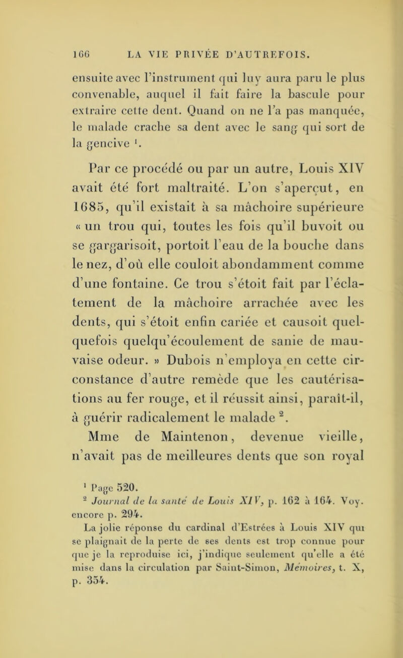 ensuite avec l’instrument qui luy aura paru le plus convenable, auquel il l’ait faire la bascule pour extraire cette dent. Quand on ne l’a pas manquée, le malade cracbe sa dent avec le sanjj qui sort de la (jencive ‘. Par ce procédé ou par un autre, Louis XIV avait été fort maltraité. L’on s’aperçut, en 1685, qu’il existait à sa mâchoire supérieure « un trou qui, toutes les fois qu’il bu voit ou se {^ar^jarisoit, portoit l’eau de la bouclie dans le nez, d’où elle couloit abondamment comme d’une fontaine. Ce trou s’étoit fait par l’éela- tement de la mâehoire arrachée avec les dents, qui s’étoit enfin cariée et causoit quel- quefois quelqu’écoulement de sanie de mau- vaise odeur. » Dubois n’employa en cette cir- constance d’autre remède que les cautérisa- tions au fer rou{]e, et il réussit ainsi, paraît-il, à {juérir radiealement le malade Mme de Maintenon, devenue vieille, n’avait pas de meilleures dents que son royal ' l’ü{fc 520. ^ Journal de la santé de Louis XIV, j). 162 à 164. Voy. encore p. 294. La jolie réponse du cardinal d’Estrées à Louis XIV qui se plaijjnait de la perte de ses dents est trop connue pour que je la reproduise ici, j’indique seulement f(u’elle a été mise dans la circulation par Saint-Simon, Mémoires, t. X, p. 354.