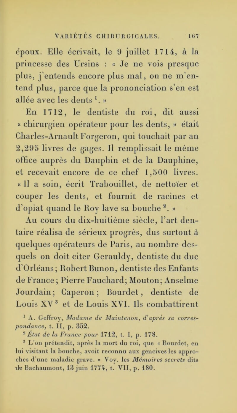 époux. Elle écrivait, le 9 juillet 1714, à la princesse des Ursiiis : « Je ne vois presque plus, j’entends encore plus mal, on ne m’en- tend plus, parce que la prononciation s’en est allée avec les dents E » En 1712, le dentiste du roi, dit aussi « chirur{jlen opérateur pour les dents, » était Charles-Arnault Forjjeron, qui touchait par an 2,295 livres de (jages. Il remplissait le môme office auprès du Dauphin et de la Dauphine, et recevait encore de ce chef 1,500 livres. H II a soin, écrit Traboulllet, de nettoïer et couper les dents, et fournit de racines et d’opiat quand le Roy lave sa bouche » Au cours du dix-huitième siècle, l’art den- taire réalisa de sérieux progrès, dus surtout à quelques opérateurs de Paris, au nombre des- quels on doit citer Gerauldy, dentiste du duc d’Orléans; Robert Bunon, dentiste des Enfants de France ; Pierre Fauchard; Mouton; Anselme Jourdain; Capcron ; Bourdet, dentiste de Louis XV® et de Louis XVI. Ils combattirent * A. Geffroy, Madame de Maintenon, d'après sa corres- pondance, t. II, p. 352. ® Etal de la France pour 1712, t. I, p. 178. ^ L’on prétendit, après la mort du roi, (juc “ Hourdet, en lui visitant la bouche, avoit reconnu aux gencives les appro- ches d’une maladie grave. '> Voy. les Mémoires secrets dits de Ilachauinont, 13 juin 1774, t. VII, p. 180.